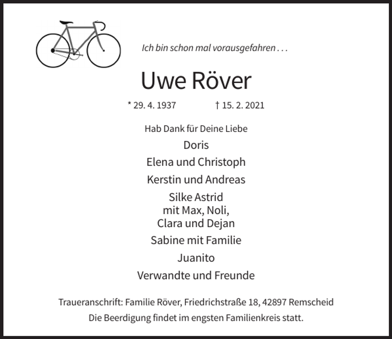 <p>Ich bin schon mal vorausgefahren . . .</p><p>Uwe Röver<br />* 29. 4. 1937</p><p>† 15. 2. 2021</p><p>Hab Dank für Deine Liebe</p><p>Doris<br />Elena und Christoph<br />Kerstin und Andreas<br />Silke Astrid<br />mit Max, Noli,<br />Clara und Dejan<br />Sabine mit Familie<br />Juanito<br />Verwandte und Freunde<br />Traueranschrift: Familie Röver, Friedrichstraße 18, 42897 Remscheid<br />Die Beerdigung findet im engsten Familienkreis statt.</p>