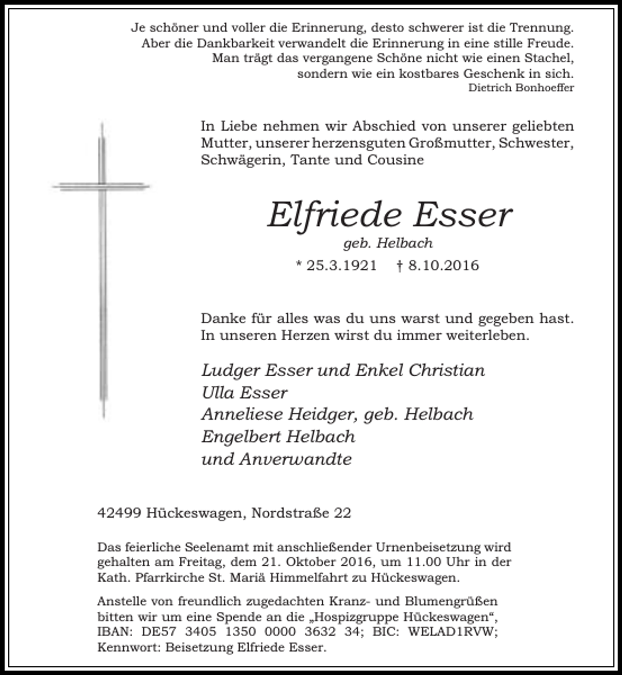 <p>Je schöner und voller die Erinnerung, desto schwerer ist die Trennung.<br />Aber die Dankbarkeit verwandelt die Erinnerung in eine stille Freude.<br />Man trägt das vergangene Schöne nicht wie einen Stachel,<br />sondern wie ein kostbares Geschenk in sich.<br />Dietrich Bonhoeffer</p><p>In Liebe nehmen wir Abschied von unserer geliebten<br />Mutter, unserer herzensguten Großmutter, Schwester,<br />Schwägerin, Tante und Cousine</p><p>Elfriede Esser<br />geb. Helbach</p><p>* 25.3.1921</p><p>† 8.10.2016</p><p>Danke für alles was du uns warst und gegeben hast.<br />In unseren Herzen wirst du immer weiterleben.</p><p>Ludger Esser und Enkel Christian<br />Ulla Esser<br />Anneliese Heidger, geb. Helbach<br />Engelbert Helbach<br />und Anverwandte<br />42499 Hückeswagen, Nordstraße 22<br />Das feierliche Seelenamt mit anschließender Urnenbeisetzung wird<br />gehalten am Freitag, dem 21. Oktober 2016, um 11.00 Uhr in der<br />Kath. Pfarrkirche St. Mariä Himmelfahrt zu Hückeswagen.<br />Anstelle von freundlich zugedachten Kranz- und Blumengrüßen<br />bitten wir um eine Spende an die „Hospizgruppe Hückeswagen“,<br />IBAN: DE57 3405 135000 3632 34; BIC: WELAD1RVW;<br />Kennwort: Beisetzung Elfriede Esser.</p>
