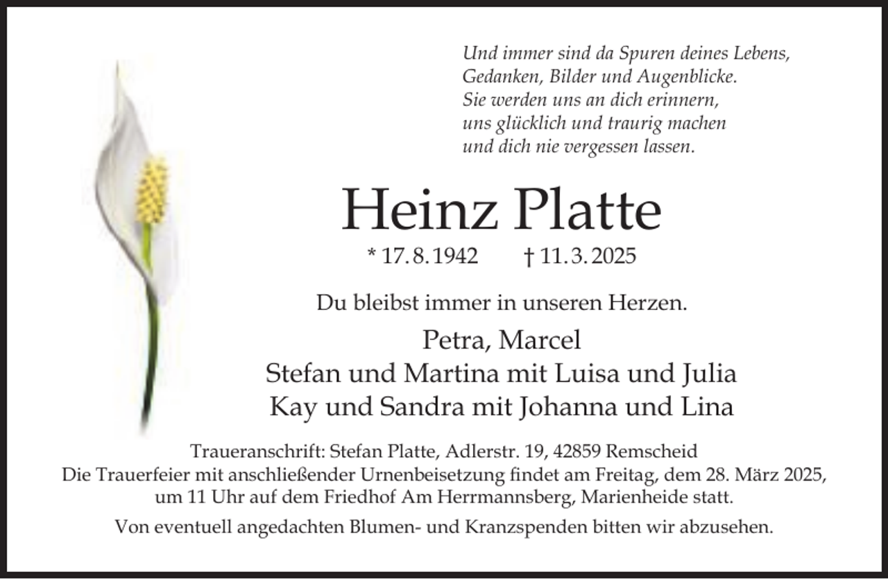 <p>Und immer sind da Spuren deines Lebens,<br />Gedanken, Bilder und Augenblicke.<br />Sie werden uns an dich erinnern,<br />uns glücklich und traurig machen<br />und dich nie vergessen lassen.</p><p>Heinz Platte<br />* 17. 8. 1942</p><p>† 11. 3. 2025</p><p>Du bleibst immer in unseren Herzen.</p><p>Petra, Marcel<br />Stefan und Martina mit Luisa und Julia<br />Kay und Sandra mit Johanna und Lina<br />Traueranschrift: Stefan Platte, Adlerstr. 19, 42859 Remscheid<br />Die Trauerfeier mit anschließender Urnenbeisetzung findet am Freitag, dem 28. März 2025,<br />um 11 Uhr auf dem Friedhof Am Herrmannsberg, Marienheide statt.<br />Von eventuell angedachten Blumen- und Kranzspenden bitten wir abzusehen.</p>