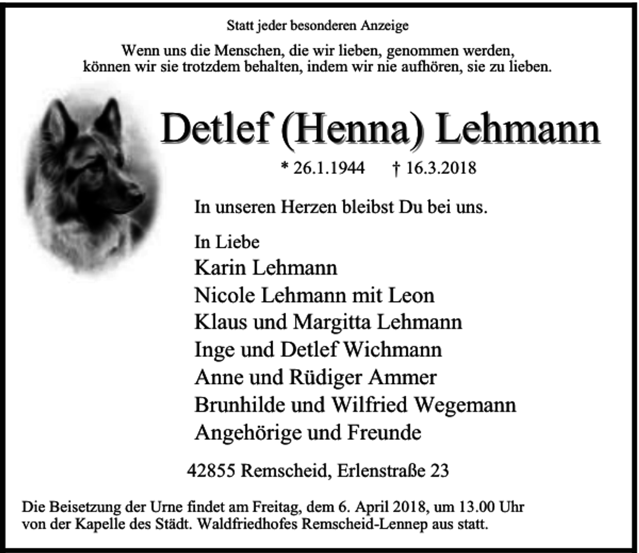 <p>Statt jeder besonderen Anzeige</p><p>Wenn uns die Menschen, die wir lieben, genommen werden,<br />können wir sie trotzdem behalten, indem wir nie aufhören, sie zu lieben.</p><p>Detlef (Henna) Lehmann<br />* 26.1.1944</p><p>† 16.3.2018</p><p>In unseren Herzen bleibst Du bei uns.<br />In Liebe</p><p>Karin Lehmann<br />Nicole Lehmann mit Leon<br />Klaus und Margitta Lehmann<br />Inge und Detlef Wichmann<br />Anne und Rüdiger Ammer<br />Brunhilde und Wilfried Wegemann<br />Angehörige und Freunde<br />42855 Remscheid, Erlenstraße 23<br />Die Beisetzung der Urne findet am Freitag, dem 6. April 2018, um 13.00 Uhr<br />von der Kapelle des Städt. Waldfriedhofes Remscheid-Lennep aus statt.</p>