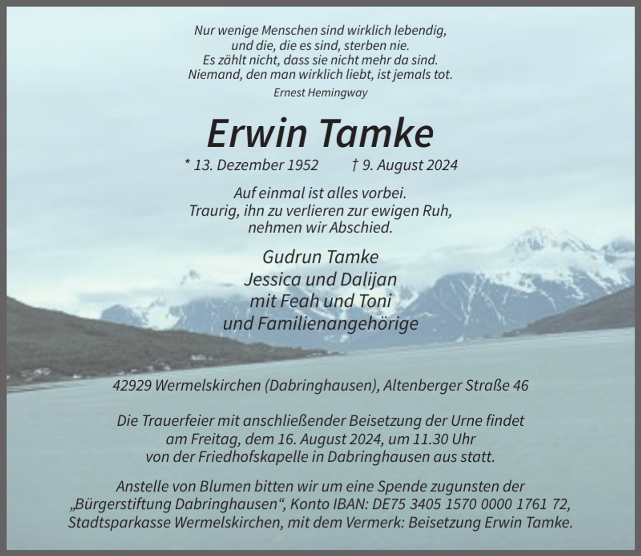 <p>Nur wenige Menschen sind wirklich lebendig,<br />und die, die es sind, sterben nie.<br />Es zählt nicht, dass sie nicht mehr da sind.<br />Niemand, den man wirklich liebt, ist jemals tot.<br />Ernest Hemingway</p><p>Erwin Tamke<br />* 13. Dezember 1952</p><p>† 9. August 2024</p><p>Auf einmal ist alles vorbei.<br />Traurig, ihn zu verlieren zur ewigen Ruh,<br />nehmen wir Abschied.</p><p>Gudrun Tamke<br />Jessica und Dalijan<br />mit Feah und Toni<br />und Familienangehörige<br />42929 Wermelskirchen (Dabringhausen), Altenberger Straße 46<br />Die Trauerfeier mit anschließender Beisetzung der Urne findet<br />am Freitag, dem 16. August 2024, um 11.30 Uhr<br />von der Friedhofskapelle in Dabringhausen aus statt.<br />Anstelle von Blumen bitten wir um eine Spende zugunsten der<br />„Bürgerstiftung Dabringhausen“, Konto IBAN: DE75 3405 157000 1761 72,<br />Stadtsparkasse Wermelskirchen, mit dem Vermerk: Beisetzung Erwin Tamke.</p>