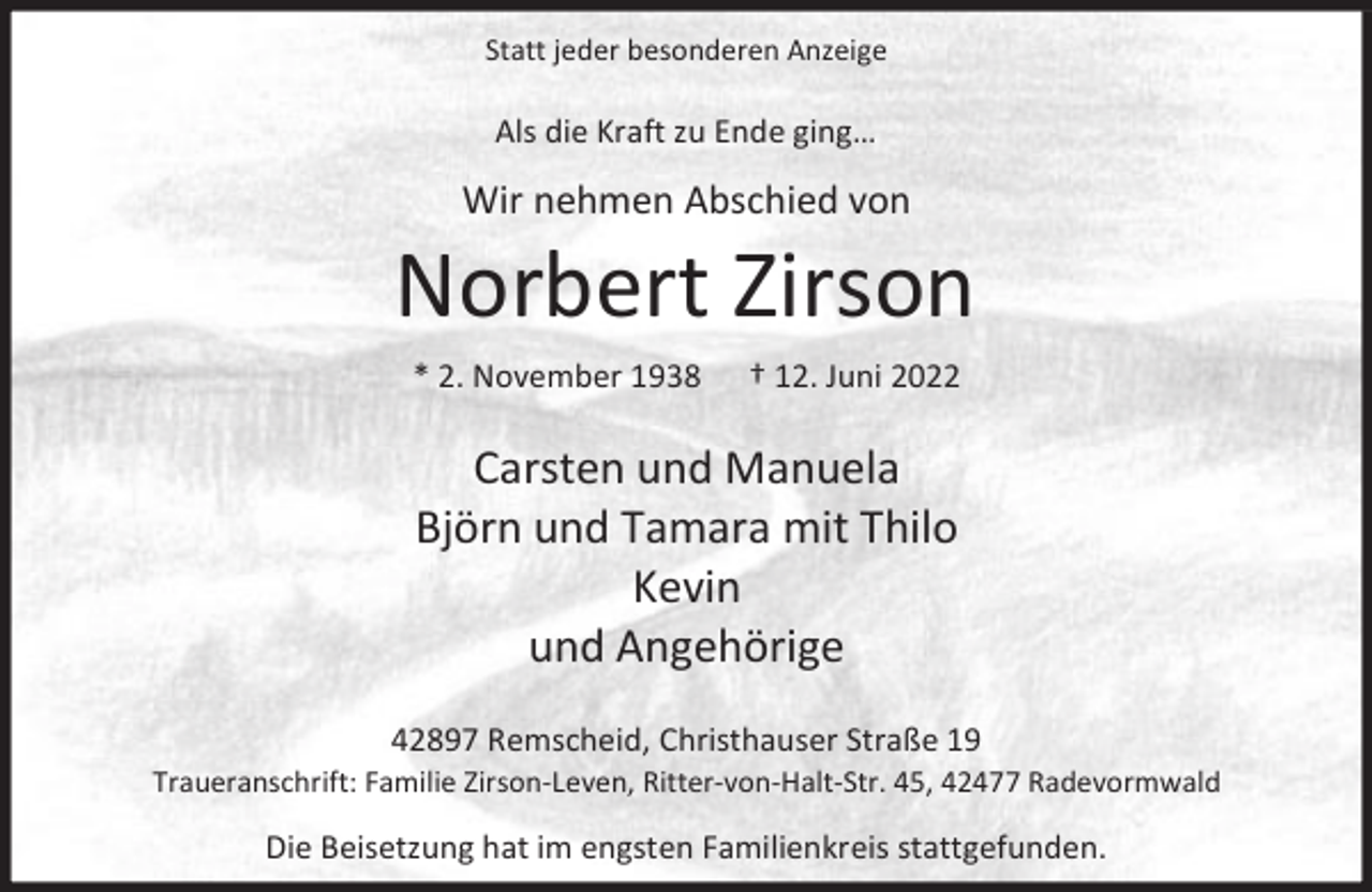 <p>Statt jeder besonderen Anzeige</p><p>Als die Kraft zu Ende ging…</p><p>Wir nehmen Abschied von</p><p>Norbert Zirson<br />* 2. November 1938</p><p>† 12. Juni 2022</p><p>Carsten und Manuela<br />Björn und Tamara mit Thilo<br />Kevin<br />und Angehörige<br />42897 Remscheid, Christhauser Straße 19</p><p>Traueranschrift: Familie Zirson-Leven, Ritter-von-Halt-Str. 45, 42477 Radevormwald</p><p>Die Beisetzung hat im engsten Familienkreis stattgefunden.</p>