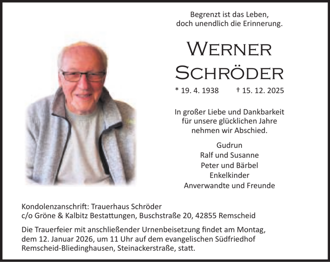 <p>Begrenzt ist das Leben,<br />doch unendlich die Erinnerung.</p><p>Werner<br />Schröder</p><p>* 19. 4. 1938</p><p>† 15. 12. 2025</p><p>In großer Liebe und Dankbarkeit<br />für unsere glücklichen Jahre<br />nehmen wir Abschied.<br />Gudrun<br />Ralf und Susanne<br />Peter und Bärbel<br />Enkelkinder<br />Anverwandte und Freunde<br />Kondolenzanschri : Trauerhaus Schröder<br />c/o Gröne &amp; Kalbitz Besta ungen, Buschstraße 20, 42855 Remscheid<br />Die Trauerfeier mit anschließender Urnenbeisetzung ﬁndet am Montag,<br />dem 12. Januar 2026, um 11 Uhr auf dem evangelischen Südfriedhof<br />Remscheid-Bliedinghausen, Steinackerstraße, sta .</p>