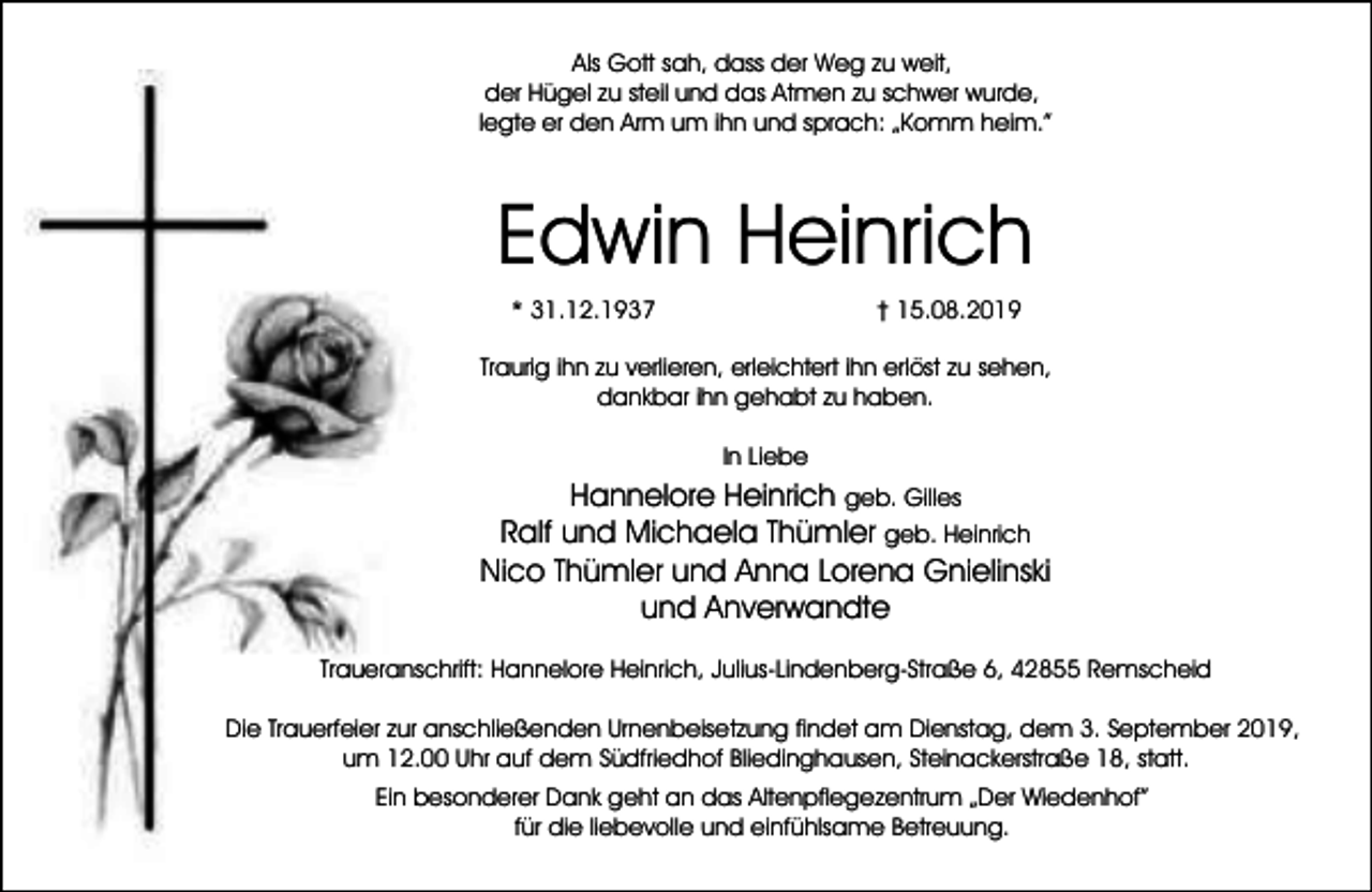 <p>Als Gott sah, dass der Weg zu weit,<br />der Hügel zu steil und das Atmen zu schwer wurde,<br />legte er den Arm um ihn und sprach: „Komm heim.”</p><p>Edwin Heinrich<br />* 31.12.1937</p><p>† 15.08.2019</p><p>Traurig ihn zu verlieren, erleichtert ihn erlöst zu sehen,<br />dankbar ihn gehabt zu haben.<br />In Liebe</p><p>Hannelore Heinrich geb. Gilles<br />Ralf und Michaela Thümler geb. Heinrich<br />Nico Thümler und Anna Lorena Gnielinski<br />und Anverwandte<br />Traueranschrift: Hannelore Heinrich, Julius-Lindenberg-Straße 6, 42855 Remscheid<br />Die Trauerfeier zur anschließenden Urnenbeisetzung findet am Dienstag, dem 3. September 2019,<br />um 12.00 Uhr auf dem Südfriedhof Bliedinghausen, Steinackerstraße 18, statt.<br />Ein besonderer Dank geht an das Altenpflegezentrum „Der Wiedenhof”<br />für die liebevolle und einfühlsame Betreuung.</p>