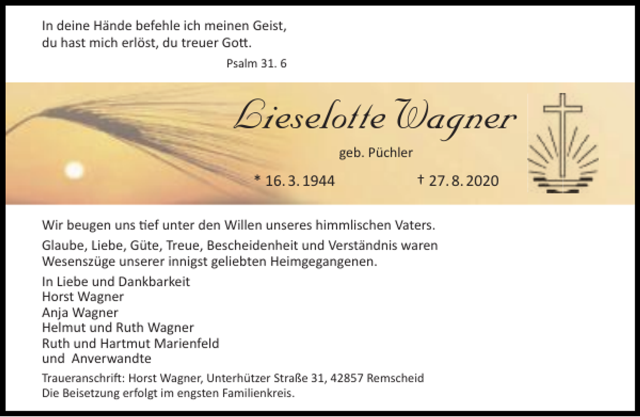 <p>In deine Hände befehle ich meinen Geist,<br />du hast mich erlöst, du treuer Gott.<br />Psalm 31. 6</p><p>Lieselotte Wagner<br />geb. Püchler</p><p>* 16. 3. 1944</p><p>† 27. 8. 2020</p><p>Wir beugen uns tief unter den Willen unseres himmlischen Vaters.<br />Glaube, Liebe, Güte, Treue, Bescheidenheit und Verständnis waren<br />Wesenszüge unserer innigst geliebten Heimgegangenen.<br />In Liebe und Dankbarkeit<br />Horst Wagner<br />Anja Wagner<br />Helmut und Ruth Wagner<br />Ruth und Hartmut Marienfeld<br />und Anverwandte<br />Traueranschrift: Horst Wagner, Unterhützer Straße 31, 42857 Remscheid<br />Die Beisetzung erfolgt im engsten Familienkreis.</p>