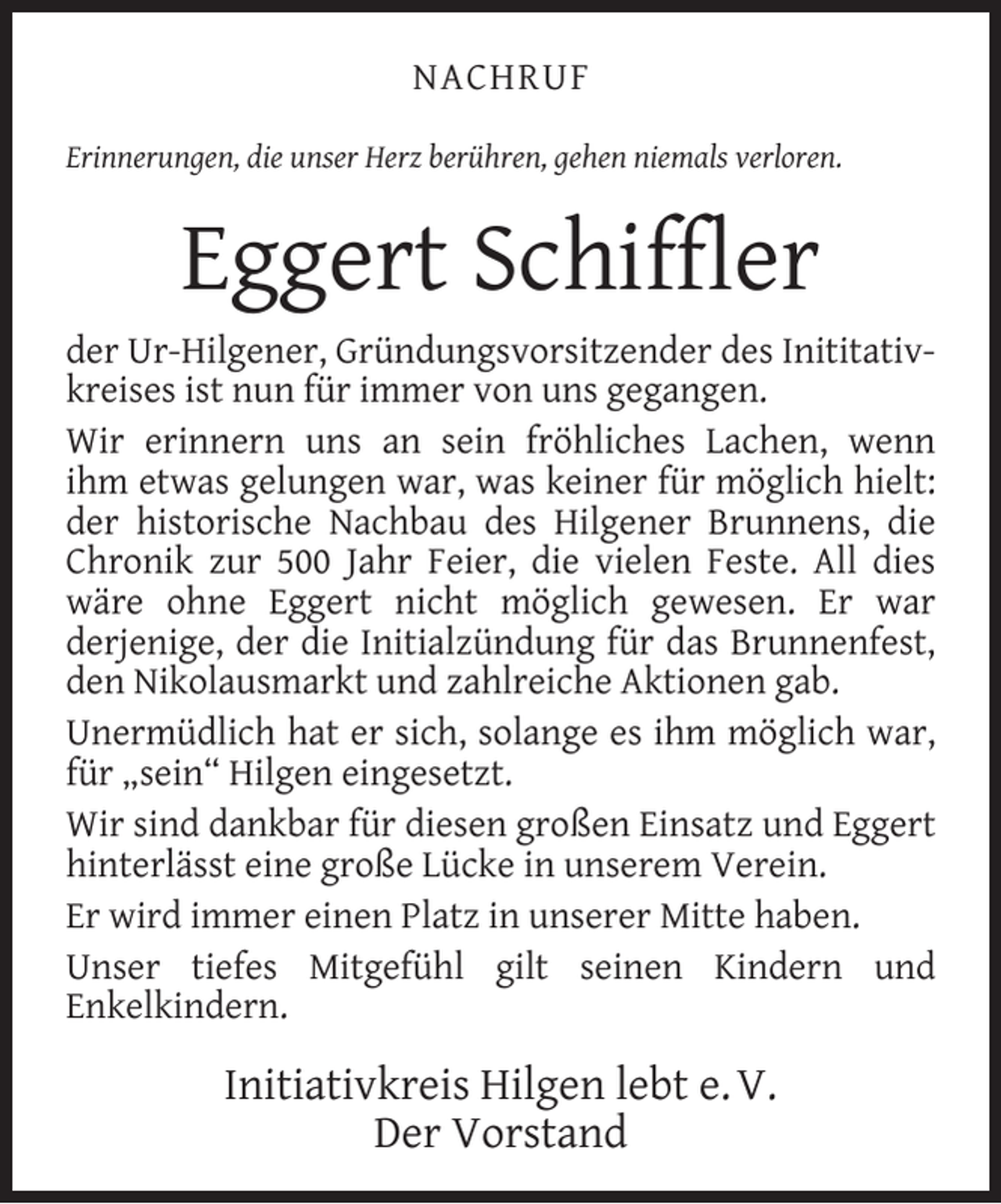 <p>NACHRUF<br />Erinnerungen, die unser Herz berühren, gehen niemals verloren.</p><p>Eggert Schifﬂer<br />der Ur-Hilgener, Gründungsvorsitzender des Inititativkreises ist nun für immer von uns gegangen.<br />Wir erinnern uns an sein fröhliches Lachen, wenn<br />ihm etwas gelungen war, was keiner für möglich hielt:<br />der historische Nachbau des Hilgener Brunnens, die<br />Chronik zur 500 Jahr Feier, die vielen Feste. All dies<br />wäre ohne Eggert nicht möglich gewesen. Er war<br />derjenige, der die Initialzündung für das Brunnenfest,<br />den Nikolausmarkt und zahlreiche Aktionen gab.<br />Unermüdlich hat er sich, solange es ihm möglich war,<br />für „sein“ Hilgen eingesetzt.<br />Wir sind dankbar für diesen großen Einsatz und Eggert<br />hinterlässt eine große Lücke in unserem Verein.<br />Er wird immer einen Platz in unserer Mitte haben.<br />Unser tiefes Mitgefühl gilt seinen Kindern und<br />Enkelkindern.</p><p>Initiativkreis Hilgen lebt e. V.<br />Der Vorstand</p>