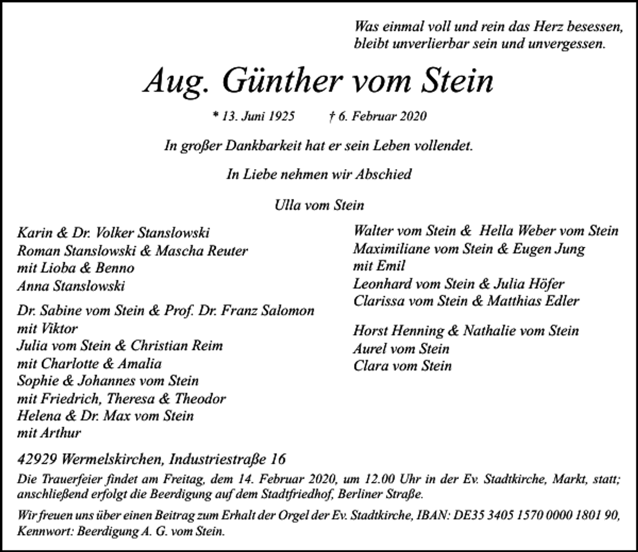 <p>Was einmal voll und rein das Herz besessen,<br />bleibt unverlierbar sein und unvergessen.</p><p>Aug. Günther vom Stein<br />* 13. Juni 1925</p><p>† 6. Februar 2020</p><p>In großer Dankbarkeit hat er sein Leben vollendet.<br />In Liebe nehmen wir Abschied<br />Ulla vom Stein<br />Karin &amp; Dr. Volker Stanslowski<br />Roman Stanslowski &amp; Mascha Reuter<br />mit Lioba &amp; Benno<br />Anna Stanslowski<br />Dr. Sabine vom Stein &amp; Prof. Dr. Franz Salomon<br />mit Viktor<br />Julia vom Stein &amp; Christian Reim<br />mit Charlotte &amp; Amalia<br />Sophie &amp; Johannes vom Stein<br />mit Friedrich, Theresa &amp; Theodor<br />Helena &amp; Dr. Max vom Stein<br />mit Arthur</p><p>Walter vom Stein &amp; Hella Weber vom Stein<br />Maximiliane vom Stein &amp; Eugen Jung<br />mit Emil<br />Leonhard vom Stein &amp; Julia Höfer<br />Clarissa vom Stein &amp; Matthias Edler<br />Horst Henning &amp; Nathalie vom Stein<br />Aurel vom Stein<br />Clara vom Stein</p><p>42929 Wermelskirchen, Industriestraße 16<br />Die Trauerfeier findet am Freitag, dem 14. Februar 2020, um 12.00 Uhr in der Ev. Stadtkirche, Markt, statt;<br />anschließend erfolgt die Beerdigung auf dem Stadtfriedhof, Berliner Straße.<br />Wir freuen uns über einen Beitrag zum Erhalt der Orgel der Ev. Stadtkirche, IBAN: DE35 3405 157000 1801 90,<br />Kennwort: Beerdigung A. G. vom Stein.</p>