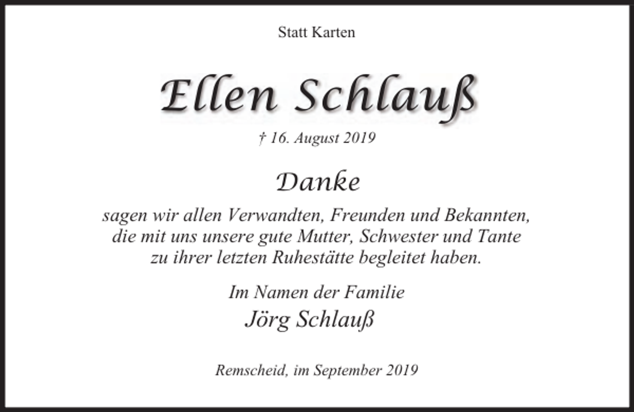 <p>Statt Karten</p><p>Ellen Schlauß<br />† 16. August 2019</p><p>Danke<br />sagen wir allen Verwandten, Freunden und Bekannten,<br />die mit uns unsere gute Mutter, Schwester und Tante<br />zu ihrer letzten Ruhestätte begleitet haben.<br />Im Namen der Familie</p><p>Jörg Schlauß</p><p>Remscheid, im September 2019</p>