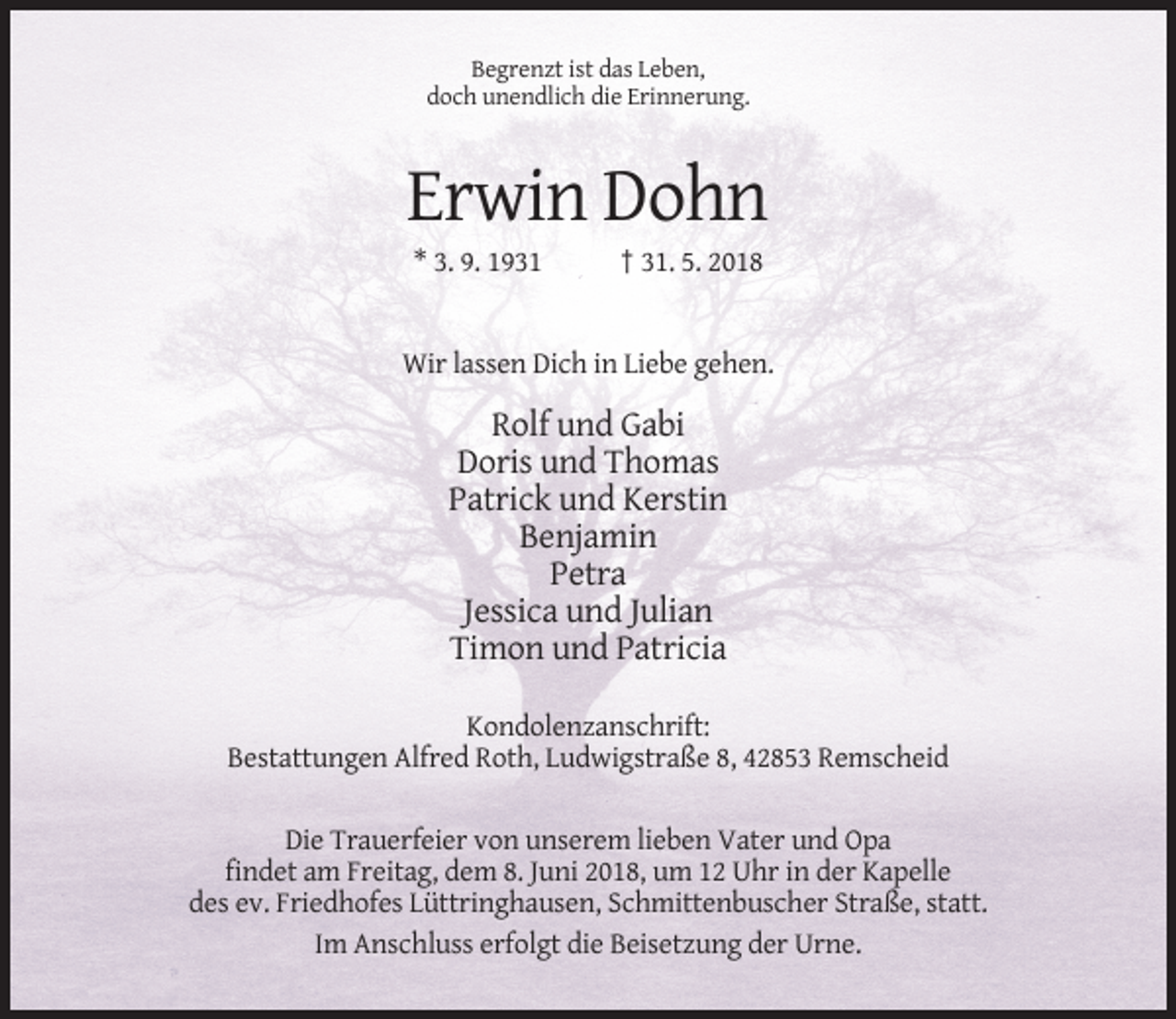 <p>Begrenzt ist das Leben,<br />doch unendlich die Erinnerung.</p><p>Erwin Dohn<br />* 3. 9. 1931</p><p>† 31. 5. 2018</p><p>Wir lassen Dich in Liebe gehen.</p><p>Rolf und Gabi<br />Doris und Thomas<br />Patrick und Kerstin<br />Benjamin<br />Petra<br />Jessica und Julian<br />Timon und Patricia<br />Kondolenzanschrift:<br />Bestattungen Alfred Roth, Ludwigstraße 8, 42853 Remscheid<br />Die Trauerfeier von unserem lieben Vater und Opa<br />findet am Freitag, dem 8. Juni 2018, um 12 Uhr in der Kapelle<br />des ev. Friedhofes Lüttringhausen, Schmittenbuscher Straße, statt.<br />Im Anschluss erfolgt die Beisetzung der Urne.</p>