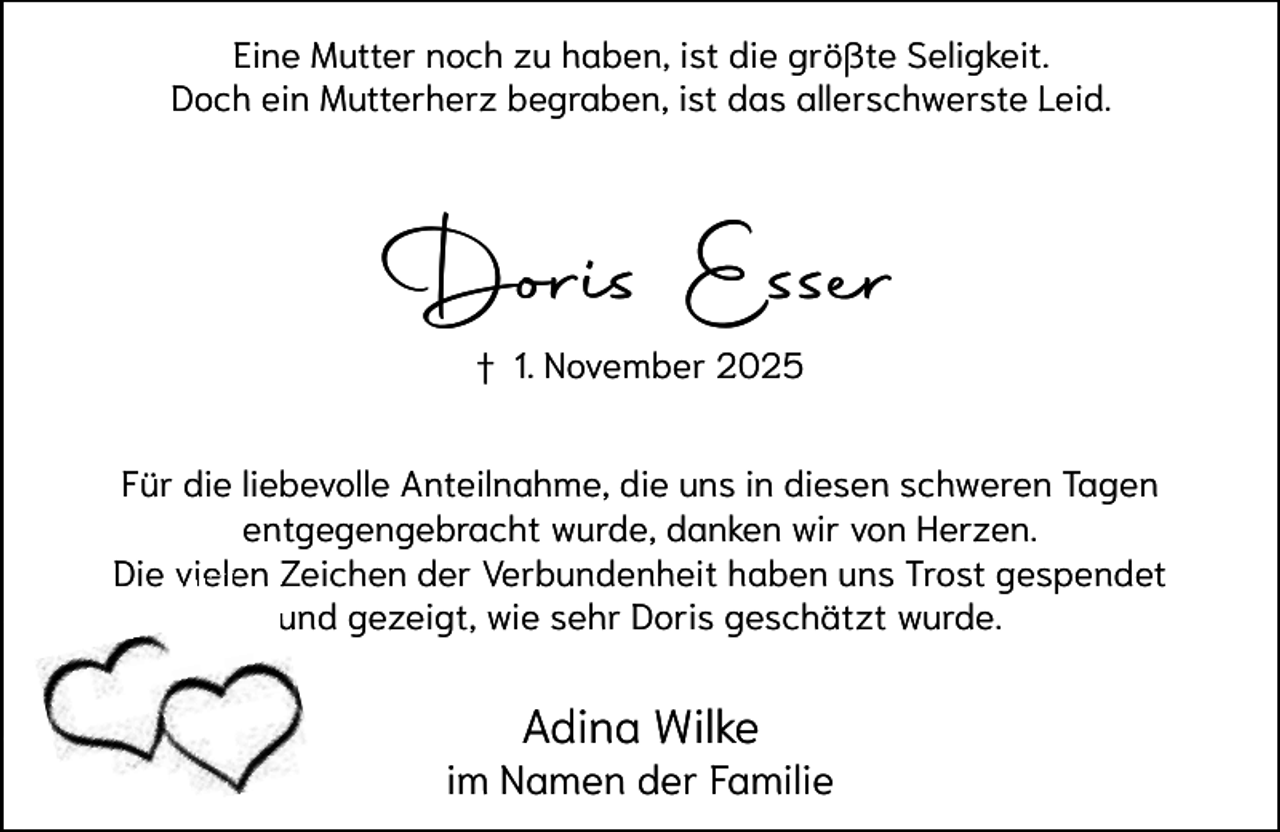 <p>Eine Mutter noch zu haben, ist die größte Seligkeit.<br />Doch ein Mutterherz begraben, ist das allerschwerste Leid.</p><p>Doris Esser<br />† 1. November 2025<br />Für die liebevolle Anteilnahme, die uns in diesen schweren Tagen<br />entgegengebracht wurde, danken wir von Herzen.<br />Die vielen<br />viele Z<br />Zeichen der Verbundenheit haben uns Trost gespendet<br />und gezeigt, wie sehr Doris geschätzt wurde.<br />u</p><p>Adina Wilke</p><p>im Namen der Familie</p>