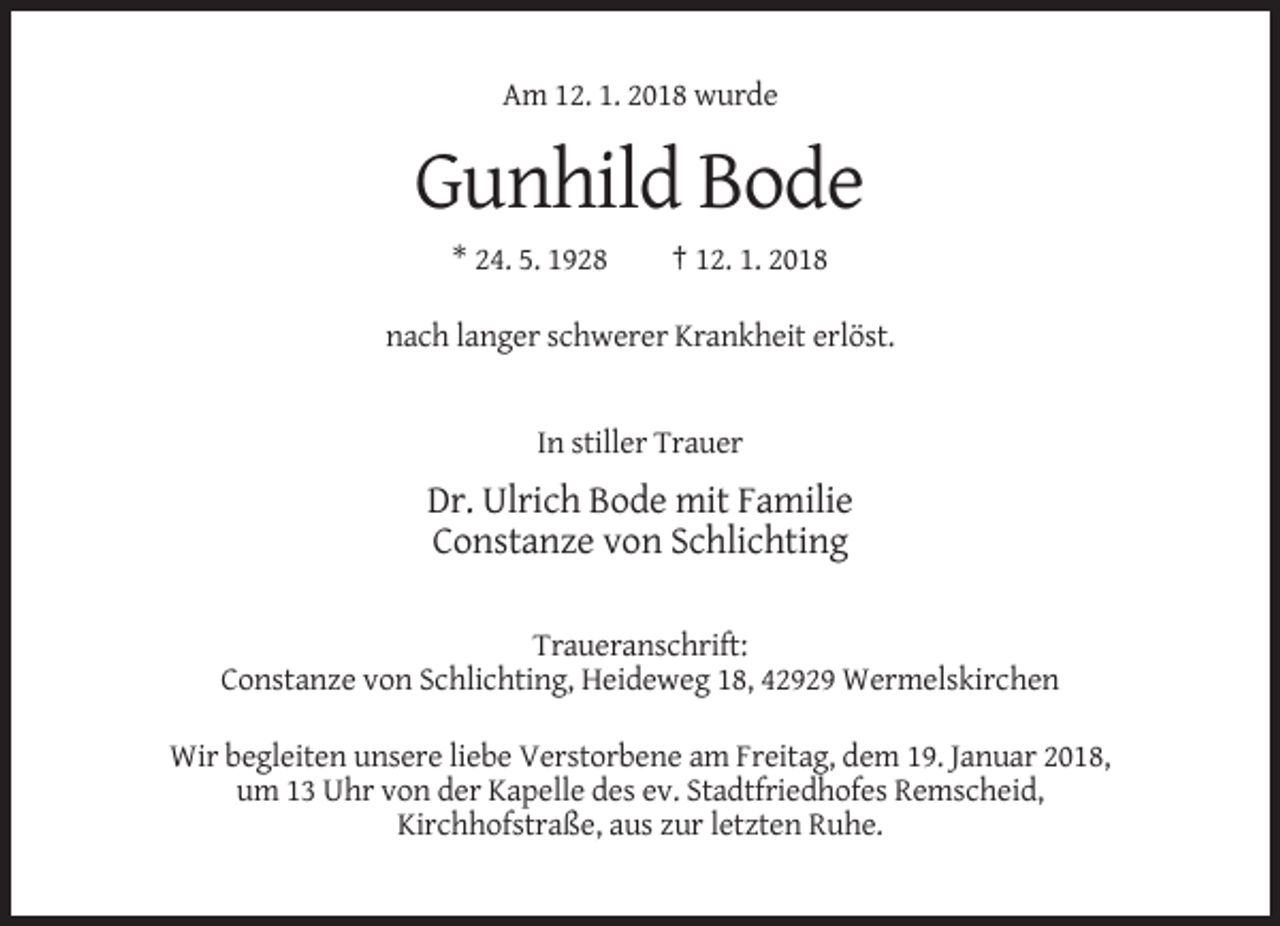 <p>Am 12. 1. 2018 wurde</p><p>Gunhild Bode<br />* 24. 5. 1928</p><p>† 12. 1. 2018</p><p>nach langer schwerer Krankheit erlöst.</p><p>In stiller Trauer</p><p>Dr. Ulrich Bode mit Familie<br />Constanze von Schlichting<br />Traueranschrift:<br />Constanze von Schlichting, Heideweg 18, 42929 Wermelskirchen<br />Wir begleiten unsere liebe Verstorbene am Freitag, dem 19. Januar 2018,<br />um 13 Uhr von der Kapelle des ev. Stadtfriedhofes Remscheid,<br />Kirchhofstraße, aus zur letzten Ruhe.</p>