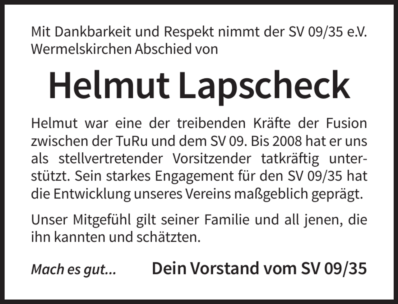 <p>Mit Dankbarkeit und Respekt nimmt der SV 09/35 e.V.<br />Wermelskirchen Abschied von</p><p>Helmut Lapscheck<br />Helmut war eine der treibenden Kräfte der Fusion<br />zwischen der TuRu und dem SV 09. Bis 2008 hat er uns<br />als stellvertretender Vorsitzender tatkräftig unterstützt. Sein starkes Engagement für den SV 09/35 hat<br />die Entwicklung unseres Vereins maßgeblich geprägt.<br />Unser Mitgefühl gilt seiner Familie und all jenen, die<br />ihn kannten und schätzten.<br />Mach es gut...</p><p>Dein Vorstand vom SV 09/35</p>