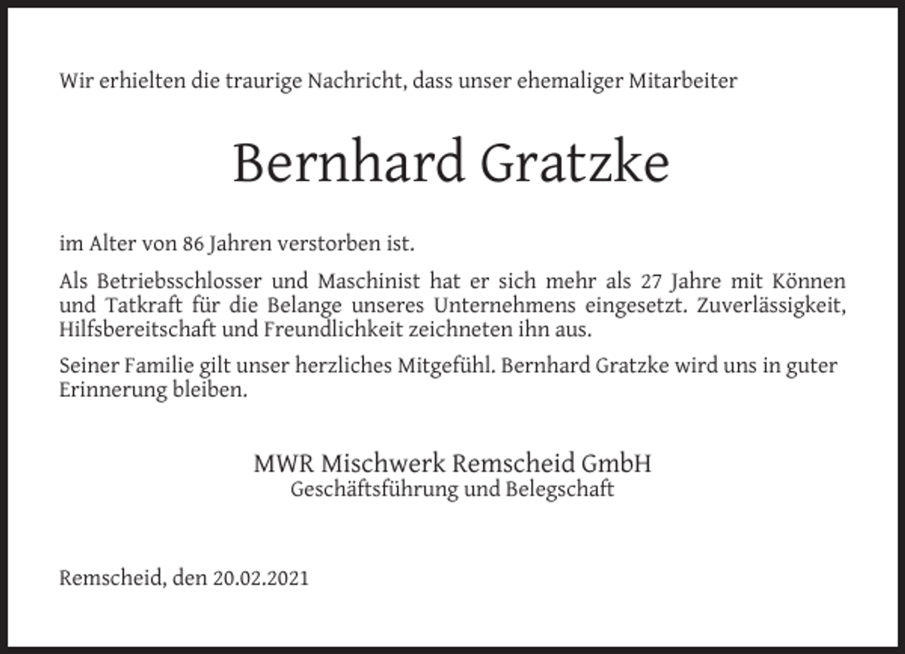 <p>Wir erhielten die traurige Nachricht, dass unser ehemaliger Mitarbeiter</p><p>Bernhard Gratzke<br />im Alter von 86 Jahren verstorben ist.<br />Als Betriebsschlosser und Maschinist hat er sich mehr als 27 Jahre mit Können<br />und Tatkraft für die Belange unseres Unternehmens eingesetzt. Zuverlässigkeit,<br />Hilfsbereitschaft und Freundlichkeit zeichneten ihn aus.<br />Seiner Familie gilt unser herzliches Mitgefühl. Bernhard Gratzke wird uns in guter<br />Erinnerung bleiben.</p><p>MWR Mischwerk Remscheid GmbH<br />Geschäftsführung und Belegschaft</p><p>Remscheid, den 20.02.2021</p>