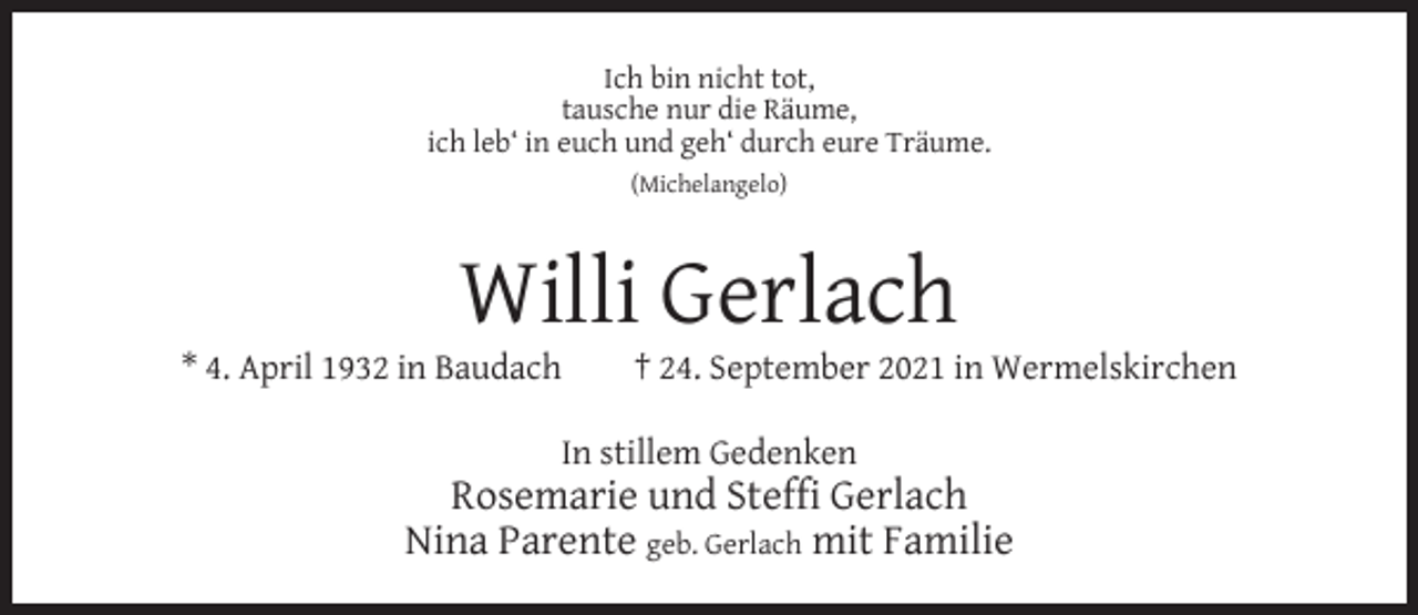 <p>Ich bin nicht tot,<br />tausche nur die Räume,<br />ich leb‘ in euch und geh‘ durch eure Träume.<br />(Michelangelo)</p><p>Willi Gerlach</p><p>* 4. April 1932 in Baudach</p><p>† 24. September 2021 in Wermelskirchen</p><p>In stillem Gedenken</p><p>Rosemarie und Stefﬁ Gerlach<br />Nina Parente geb. Gerlach mit Familie</p>