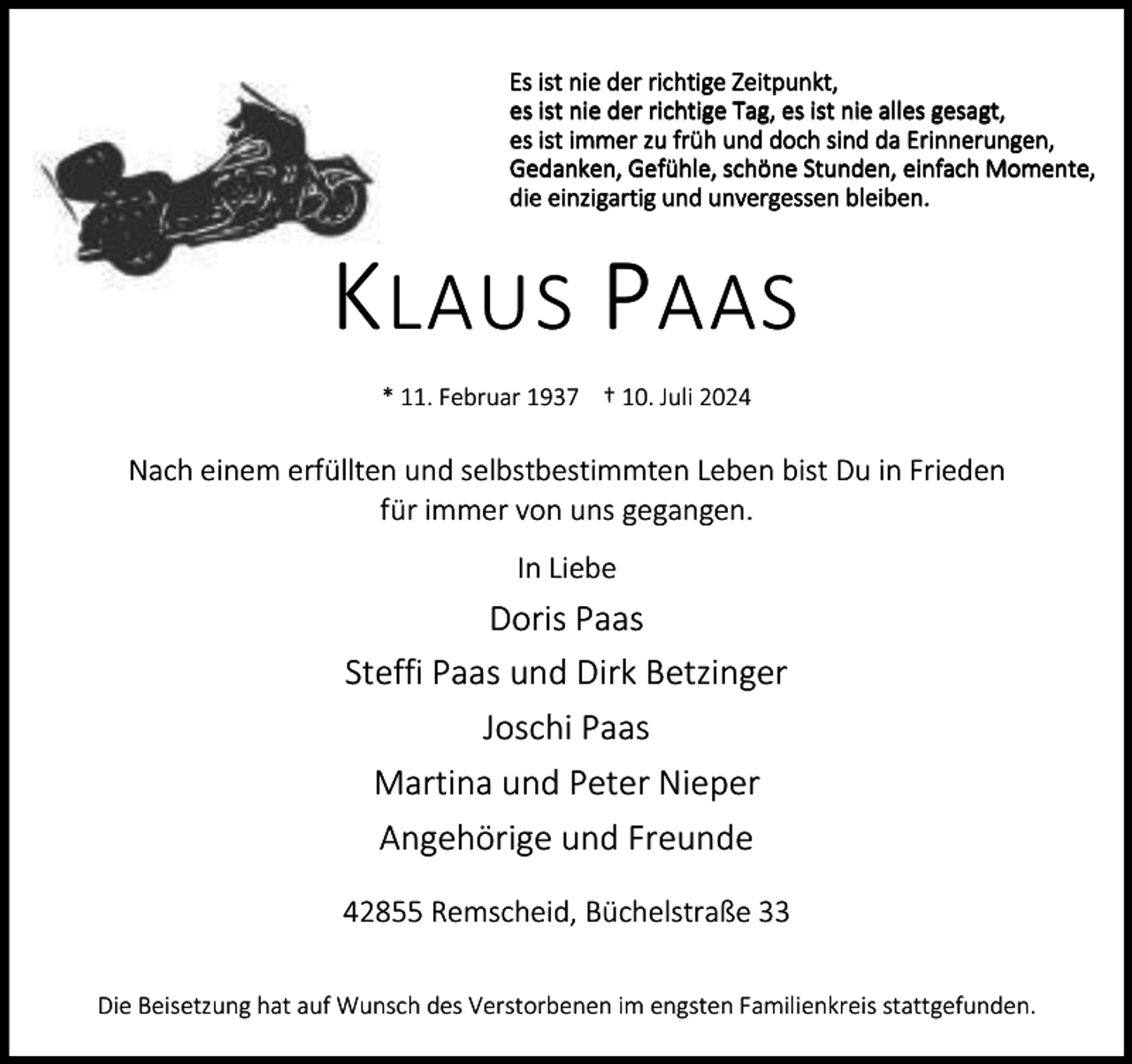 <p>Es ist nie der richtige Zeitpunkt,<br />es ist nie der richtige Tag, es ist nie alles gesagt,<br />es ist immer zu früh und doch sind da Erinnerungen,<br />Gedanken, Gefühle, schöne Stunden, einfach Momente,<br />die einzigartig und unvergessen bleiben.</p><p>K LAUS P AAS<br />* 11. Februar 1937 † 10. Juli 2024</p><p>Nach einem erfüllten und selbstbestimmten Leben bist Du in Frieden<br />für immer von uns gegangen.<br />In Liebe</p><p>Doris Paas<br />Steffi Paas und Dirk Betzinger<br />Joschi Paas<br />Martina und Peter Nieper<br />Angehörige und Freunde<br />42855 Remscheid, Büchelstraße 33<br />Die Beisetzung hat auf Wunsch des Verstorbenen im engsten Familienkreis stattgefunden.</p>