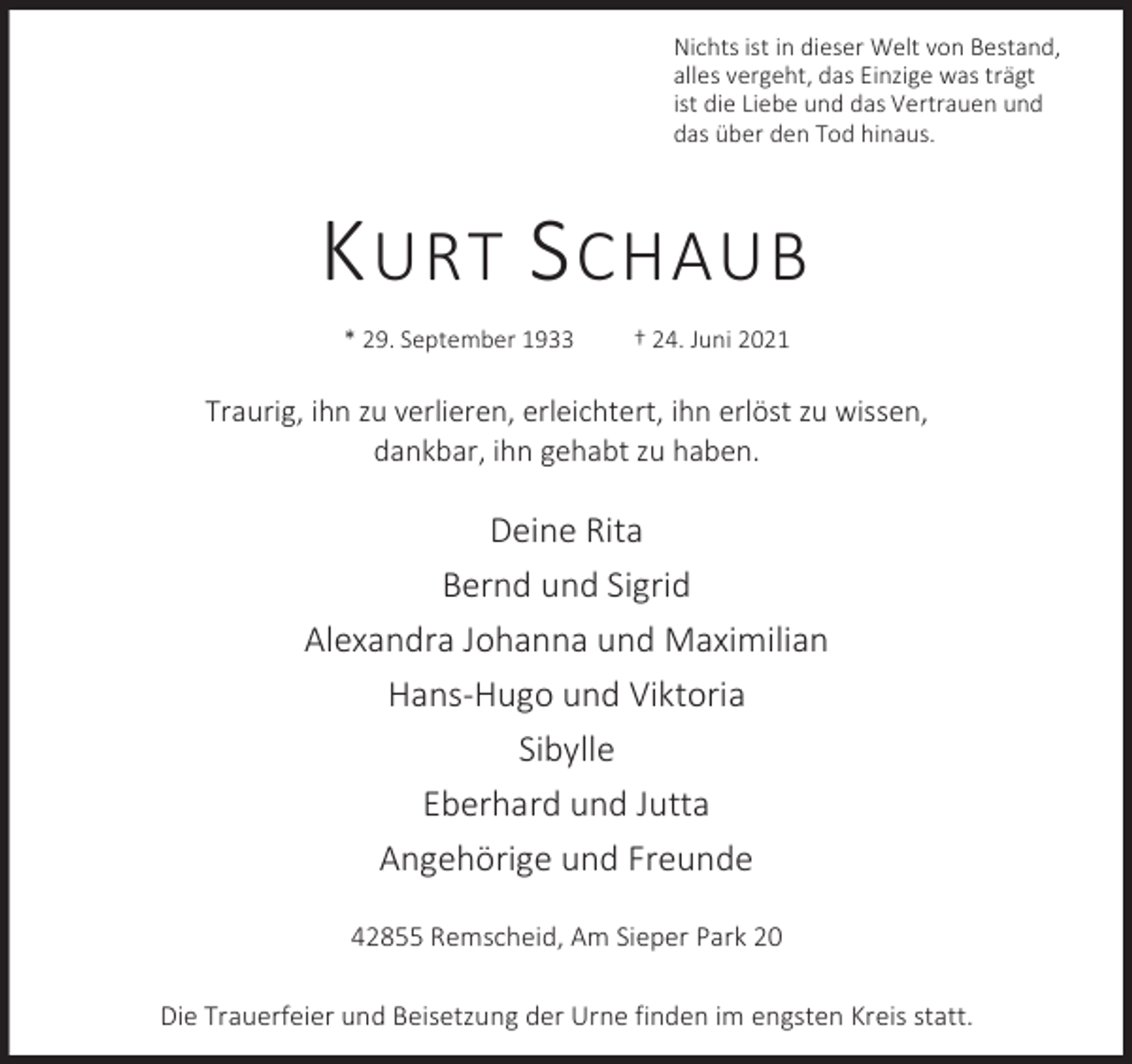 <p>Nichts ist in dieser Welt von Bestand,<br />alles vergeht, das Einzige was trägt<br />ist die Liebe und das Vertrauen und<br />das über den Tod hinaus.</p><p>K URT S CHAUB<br />* 29. September 1933</p><p>† 24. Juni 2021</p><p>Traurig, ihn zu verlieren, erleichtert, ihn erlöst zu wissen,<br />dankbar, ihn gehabt zu haben.</p><p>Deine Rita<br />Bernd und Sigrid<br />Alexandra Johanna und Maximilian<br />Hans-Hugo und Viktoria<br />Sibylle<br />Eberhard und Jutta<br />Angehörige und Freunde<br />42855 Remscheid, Am Sieper Park 20<br />Die Trauerfeier und Beisetzung der Urne finden im engsten Kreis statt.</p>