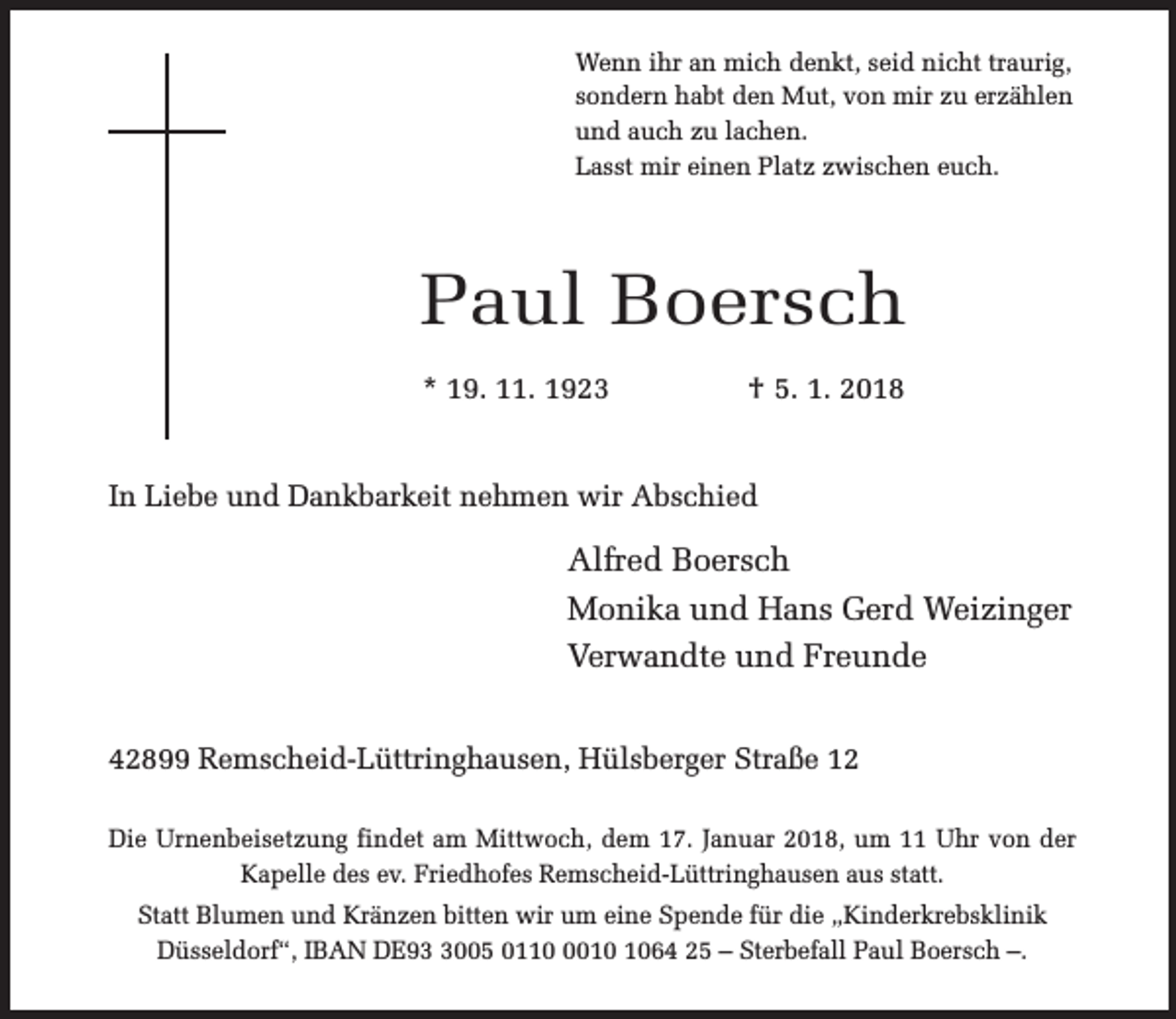 <p>Wenn ihr an mich denkt, seid nicht traurig,<br />sondern habt den Mut, von mir zu erzählen<br />und auch zu lachen.<br />Lasst mir einen Platz zwischen euch.</p><p>Paul Boersch<br />* 19. 11. 1923</p><p>† 5. 1. 2018</p><p>In Liebe und Dankbarkeit nehmen wir Abschied</p><p>Alfred Boersch<br />Monika und Hans Gerd Weizinger<br />Verwandte und Freunde<br />42899 Remscheid-Lüttringhausen, Hülsberger Straße 12<br />Die Urnenbeisetzung findet am Mittwoch, dem 17. Januar 2018, um 11 Uhr von der<br />Kapelle des ev. Friedhofes Remscheid-Lüttringhausen aus statt.<br />Statt Blumen und Kränzen bitten wir um eine Spende für die „Kinderkrebsklinik<br />Düsseldorf“, IBAN DE9005 011064 25 – Sterbefall Paul Boersch –.</p>