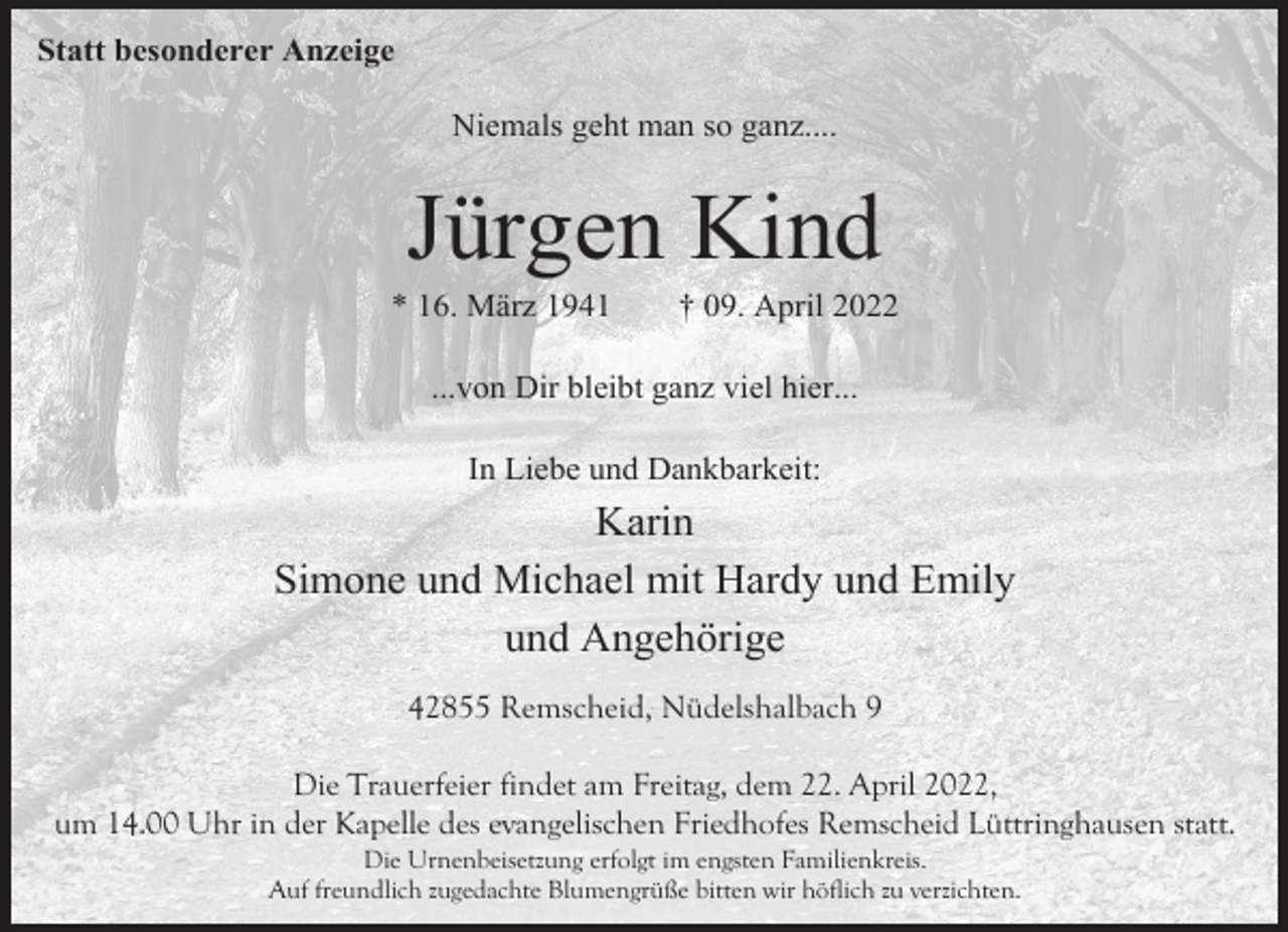 <p>Statt besonderer Anzeige<br />Niemals geht man so ganz....</p><p>Jürgen Kind</p><p>* 16. März 1941</p><p>† 09. April 2022</p><p>...von Dir bleibt ganz viel hier...<br />In Liebe und Dankbarkeit:</p><p>Karin<br />Simone und Michael mit Hardy und Emily<br />und Angehörige<br />42855 Remscheid, Nüdelshalbach 9<br />Die Trauerfeier findet am Freitag, dem 22. April 2022,<br />um 14.00 Uhr in der Kapelle des evangelischen Friedhofes Remscheid Lüttringhausen statt.<br />Die Urnenbeisetzung erfolgt im engsten Familienkreis.<br />Auf freundlich zugedachte Blumengrüße bitten wir höflich zu verzichten.</p>