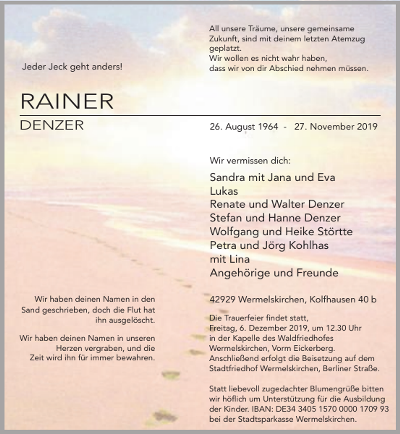 <p>Jeder Jeck geht anders!</p><p>All unsere Träume, unsere gemeinsame<br />Zukunft, sind mit deinem letzten Atemzug<br />geplatzt.<br />Wir wollen es nicht wahr haben,<br />dass wir von dir Abschied nehmen müssen.</p><p>RAINER<br />DENZER</p><p>26. August 1964 - 27. November 2019<br />Wir vermissen dich:</p><p>Sandra mit Jana und Eva<br />Lukas<br />Renate und Walter Denzer<br />Stefan und Hanne Denzer<br />Wolfgang und Heike Störtte<br />Petra und Jörg Kohlhas<br />mit Lina<br />Angehörige und Freunde<br />Wir haben deinen Namen in den<br />Sand geschrieben, doch die Flut hat<br />ihn ausgelöscht.<br />Wir haben deinen Namen in unseren<br />Herzen vergraben, und die<br />Zeit wird ihn für immer bewahren.</p><p>42929 Wermelskirchen, Kolfhausen 40 b<br />Die Trauerfeier findet statt,<br />Freitag, 6. Dezember 2019, um 12.30 Uhr<br />in der Kapelle des Waldfriedhofes<br />Wermelskirchen, Vorm Eickerberg.<br />Anschließend erfolgt die Beisetzung auf dem<br />Stadtfriedhof Wermelskirchen, Berliner Straße.<br />Statt liebevoll zugedachter Blumengrüße bitten<br />wir höflich um Unterstützung für die Ausbildung<br />der Kinder. IBAN: DE05 157000 1703<br />bei der Stadtsparkasse Wermelskirchen.</p>