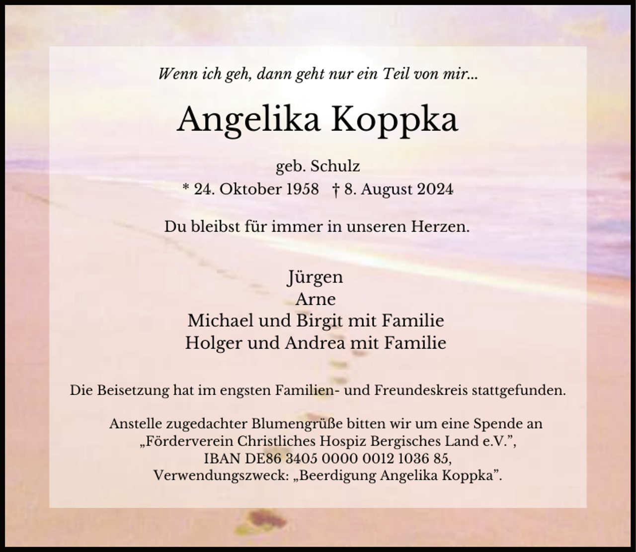 <p>Wenn ich geh, dann geht nur ein Teil von mir...</p><p>Angelika Koppka<br />geb. Schulz<br />* 24. Oktober 1958 † 8. August 2024<br />Du bleibst für immer in unseren Herzen.</p><p>Jürgen<br />Arne<br />Michael und Birgit mit Familie<br />Holger und Andrea mit Familie<br />Die Beisetzung hat im engsten Familien- und Freundeskreis stattgefunden.<br />Anstelle zugedachter Blumengrüße bitten wir um eine Spende an<br />„Förderverein Christliches Hospiz Bergisches Land e.V.”,<br />IBAN DE86 3405 0012 1036 85,<br />Verwendungszweck: „Beerdigung Angelika Koppka”.</p>