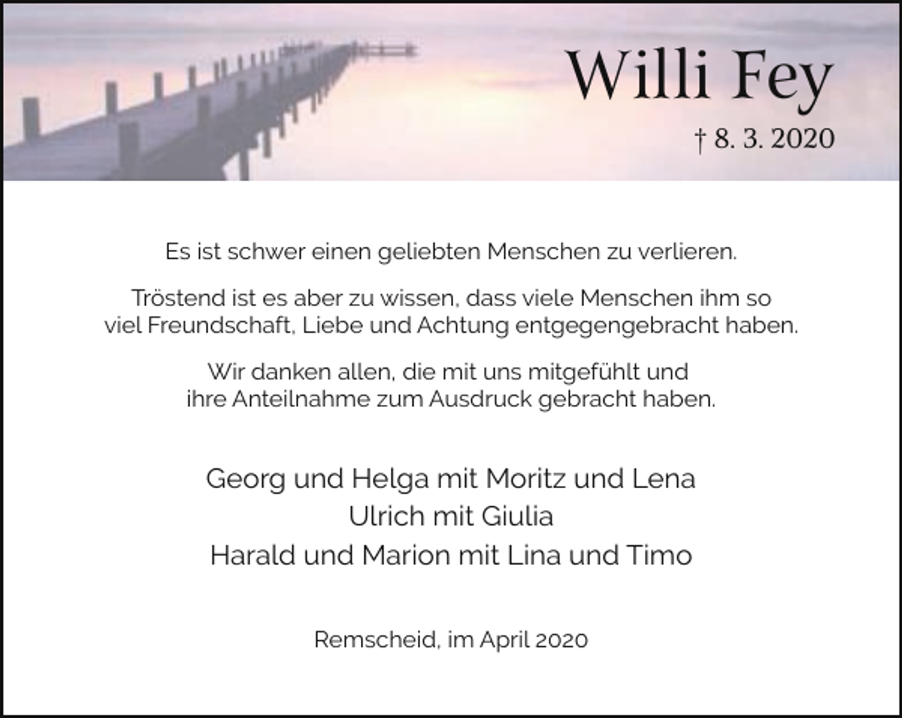 <p>Willi Fey<br />† 8. 3. 2020</p><p>Es ist schwer einen geliebten Menschen zu verlieren.<br />Tröstend ist es aber zu wissen, dass viele Menschen ihm so<br />viel Freundschaft, Liebe und Achtung entgegengebracht haben.<br />Wir danken allen, die mit uns mitgefühlt und<br />ihre Anteilnahme zum Ausdruck gebracht haben.</p><p>Georg und Helga mit Moritz und Lena<br />Ulrich mit Giulia<br />Harald und Marion mit Lina und Timo<br />Remscheid, im April 2020</p>