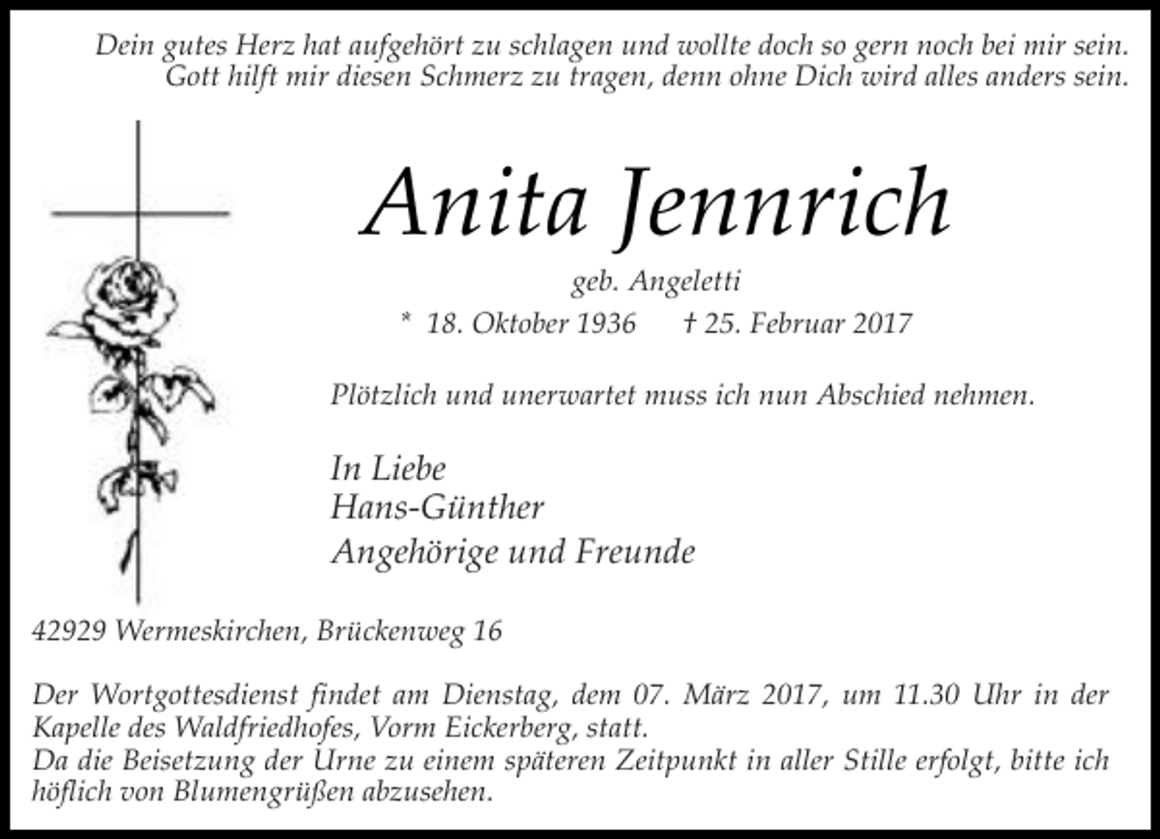 <p>Dein gutes Herz hat aufgehört zu schlagen und wollte doch so gern noch bei mir sein.<br />Gott hilft mir diesen Schmerz zu tragen, denn ohne Dich wird alles anders sein.</p><p>Anita Jennrich<br />geb. Angeletti<br />* 18. Oktober 1936<br />† 25. Februar 2017</p><p>Plötzlich und unerwartet muss ich nun Abschied nehmen.</p><p>In Liebe<br />Hans-Günther<br />Angehörige und Freunde<br />42929 Wermeskirchen, Brückenweg 16<br />Der Wortgottesdienst findet am Dienstag, dem 07. März 2017, um 11.30 Uhr in der<br />Kapelle des Waldfriedhofes, Vorm Eickerberg, statt.<br />Da die Beisetzung der Urne zu einem späteren Zeitpunkt in aller Stille erfolgt, bitte ich<br />höflich von Blumengrüßen abzusehen.</p>