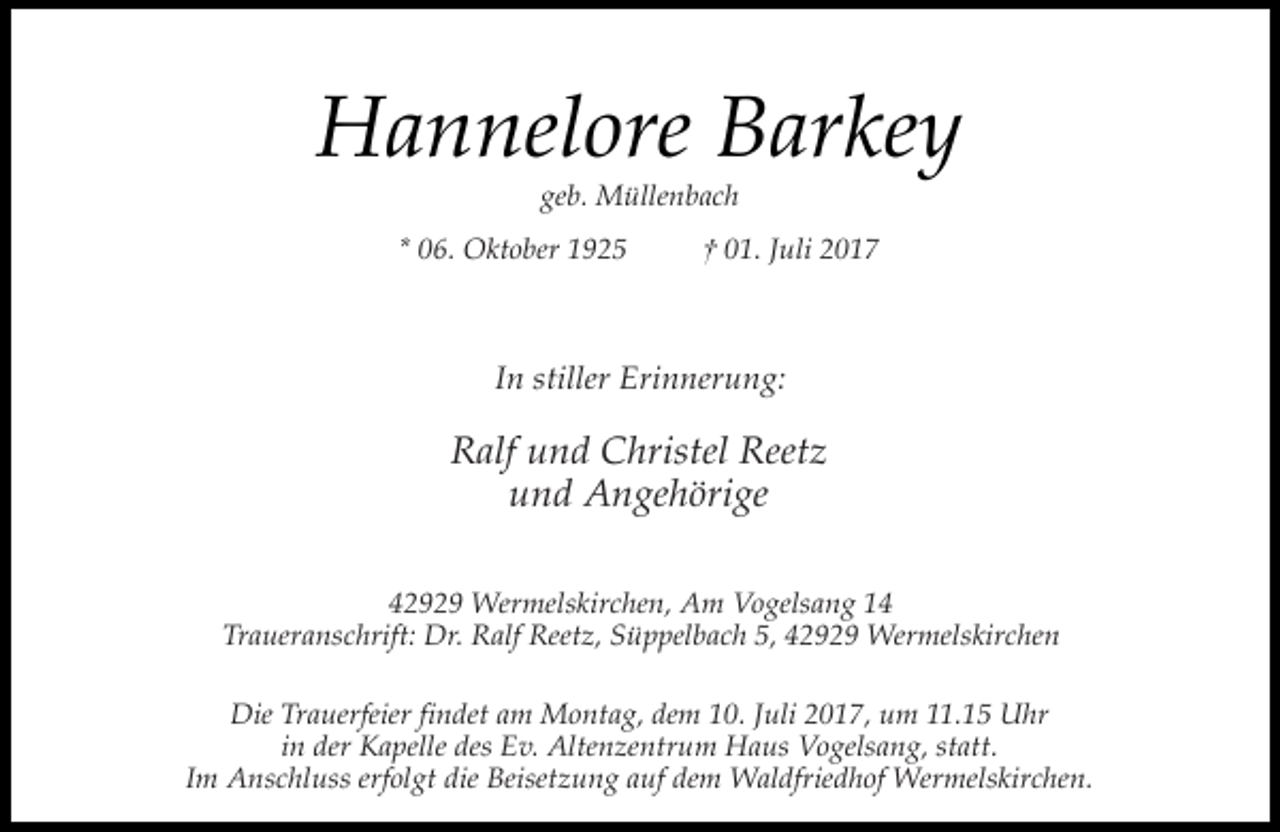 <p>Hannelore Barkey<br />geb. Müllenbach</p><p>* 06. Oktober 1925</p><p>† 01. Juli 2017</p><p>In stiller Erinnerung:</p><p>Ralf und Christel Reetz<br />und Angehörige<br />42929 Wermelskirchen, Am Vogelsang 14<br />Traueranschrift: Dr. Ralf Reetz, Süppelbach 5, 42929 Wermelskirchen<br />Die Trauerfeier findet am Montag, dem 10. Juli 2017, um 11.15 Uhr<br />in der Kapelle des Ev. Altenzentrum Haus Vogelsang, statt.<br />Im Anschluss erfolgt die Beisetzung auf dem Waldfriedhof Wermelskirchen.</p>