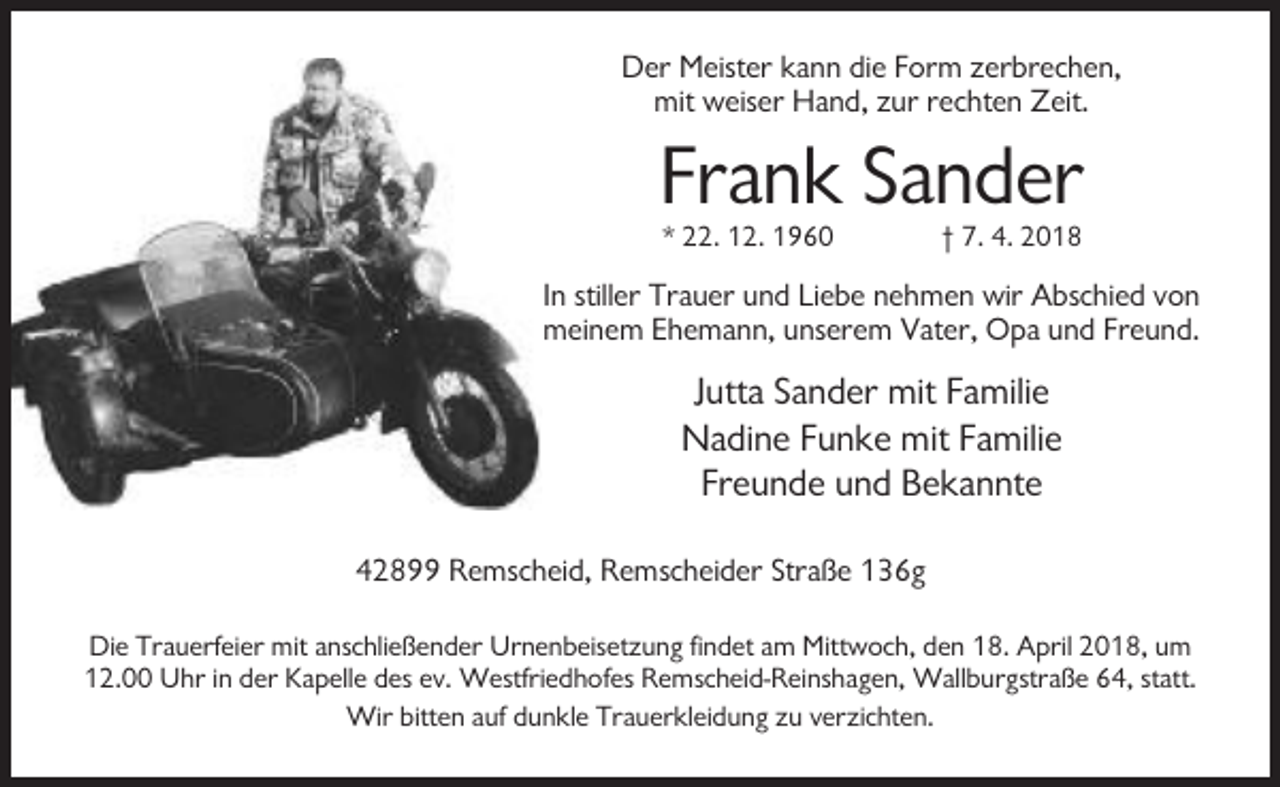 <p>Der Meister kann die Form zerbrechen,<br />mit weiser Hand, zur rechten Zeit.</p><p>Frank Sander<br />* 22. 12. 1960</p><p>† 7. 4. 2018</p><p>In stiller Trauer und Liebe nehmen wir Abschied von<br />meinem Ehemann, unserem Vater, Opa und Freund.</p><p>Jutta Sander mit Familie<br />Nadine Funke mit Familie<br />Freunde und Bekannte<br />42899 Remscheid, Remscheider Straße 136g<br />Die Trauerfeier mit anschließender Urnenbeisetzung findet am Mittwoch, den 18. April 2018, um<br />12.00 Uhr in der Kapelle des ev. Westfriedhofes Remscheid-Reinshagen, Wallburgstraße 64, statt.<br />Wir bitten auf dunkle Trauerkleidung zu verzichten.</p>