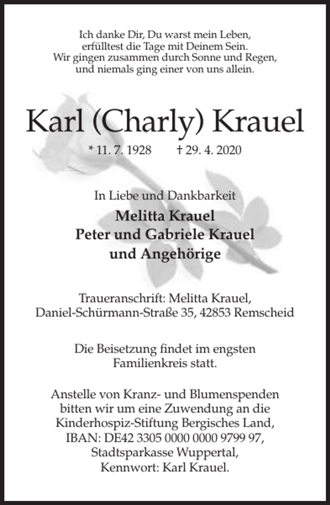 <p>Ich danke Dir, Du warst mein Leben,<br />erfülltest die Tage mit Deinem Sein.<br />Wir gingen zusammen durch Sonne und Regen,<br />und niemals ging einer von uns allein.</p><p>Karl (Charly) Krauel<br />* 11. 7. 1928</p><p>† 29. 4. 2020</p><p>In Liebe und Dankbarkeit</p><p>Melitta Krauel<br />Peter und Gabriele Krauel<br />und Angehörige<br />Traueranschrift: Melitta Krauel,<br />Daniel-Schürmann-Straße 35, 42853 Remscheid<br />Die Beisetzung findet im engsten<br />Familienkreis statt.<br />Anstelle von Kranz- und Blumenspenden<br />bitten wir um eine Zuwendung an die<br />Kinderhospiz-Stiftung Bergisches Land,<br />IBAN: DE42 3305 9797,<br />Stadtsparkasse Wuppertal,<br />Kennwort: Karl Krauel.</p>