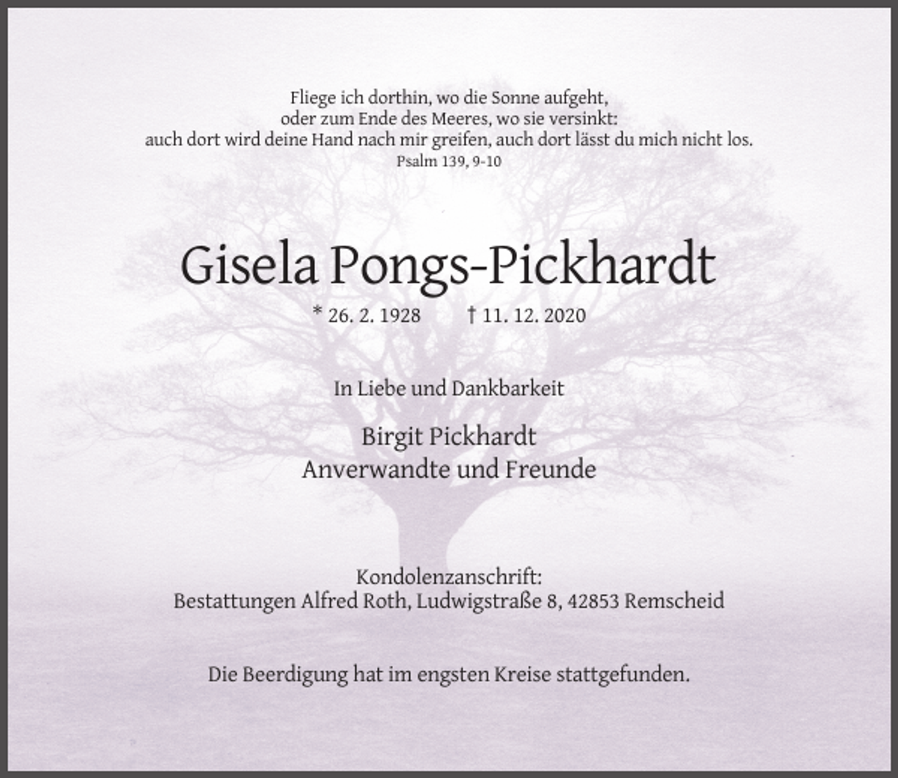 <p>Fliege ich dorthin, wo die Sonne aufgeht,<br />oder zum Ende des Meeres, wo sie versinkt:<br />auch dort wird deine Hand nach mir greifen, auch dort lässt du mich nicht los.<br />Psalm 139, 9-10</p><p>Gisela Pongs-Pickhardt<br />* 26. 2. 1928</p><p>† 11. 12. 2020</p><p>In Liebe und Dankbarkeit</p><p>Birgit Pickhardt<br />Anverwandte und Freunde</p><p>Kondolenzanschrift:<br />Bestattungen Alfred Roth, Ludwigstraße 8, 42853 Remscheid</p><p>Die Beerdigung hat im engsten Kreise stattgefunden.</p>