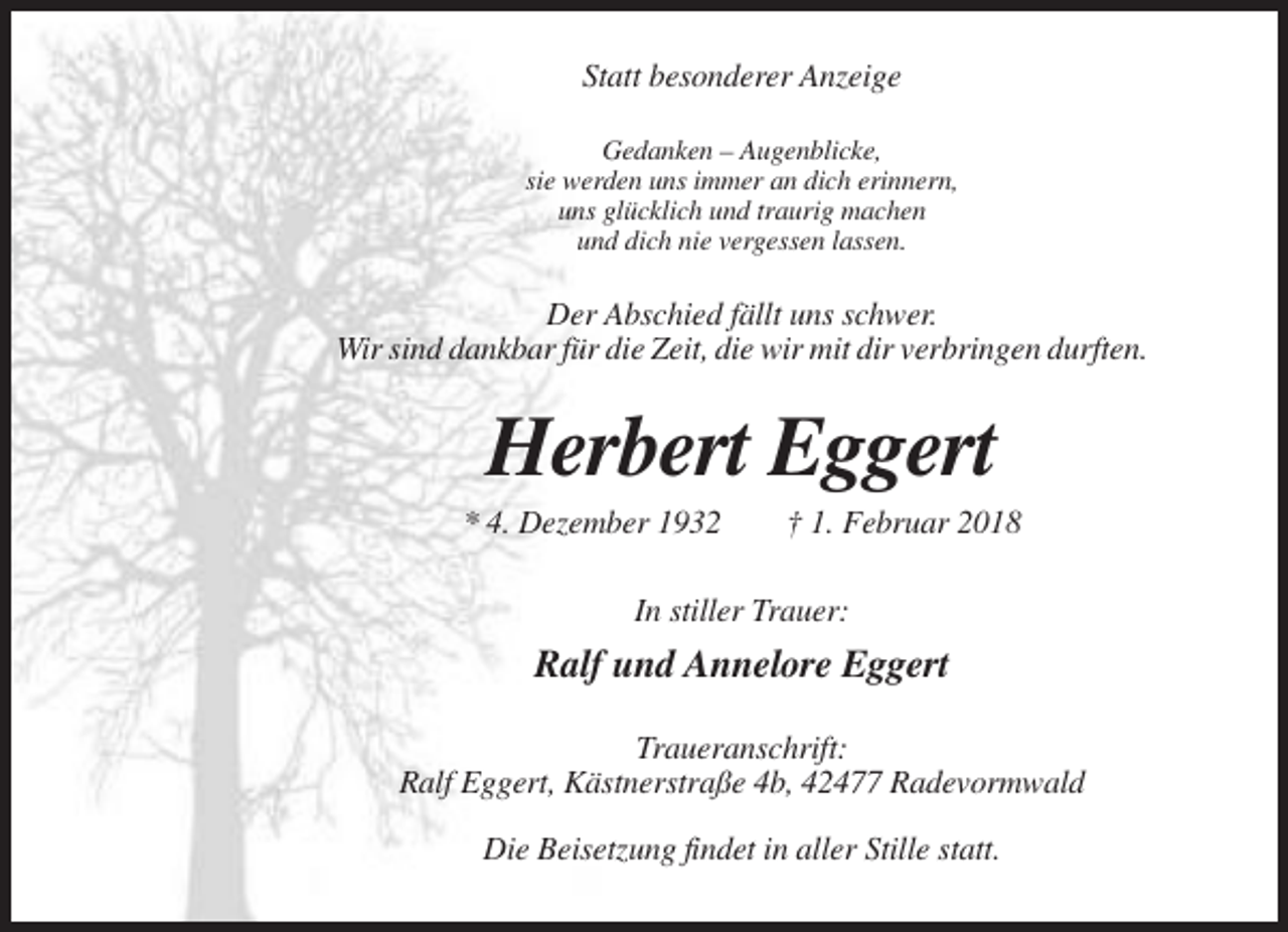 <p>Statt besonderer Anzeige<br />Gedanken – Augenblicke,<br />sie werden uns immer an dich erinnern,<br />uns glücklich und traurig machen<br />und dich nie vergessen lassen.</p><p>Der Abschied fällt uns schwer.<br />Wir sind dankbar für die Zeit, die wir mit dir verbringen durften.</p><p>Herbert Eggert<br />* 4. Dezember 1932</p><p>† 1. Februar 2018</p><p>In stiller Trauer:</p><p>Ralf und Annelore Eggert<br />Traueranschrift:<br />Ralf Eggert, Kästnerstraße 4b, 42477 Radevormwald<br />Die Beisetzung findet in aller Stille statt.</p>