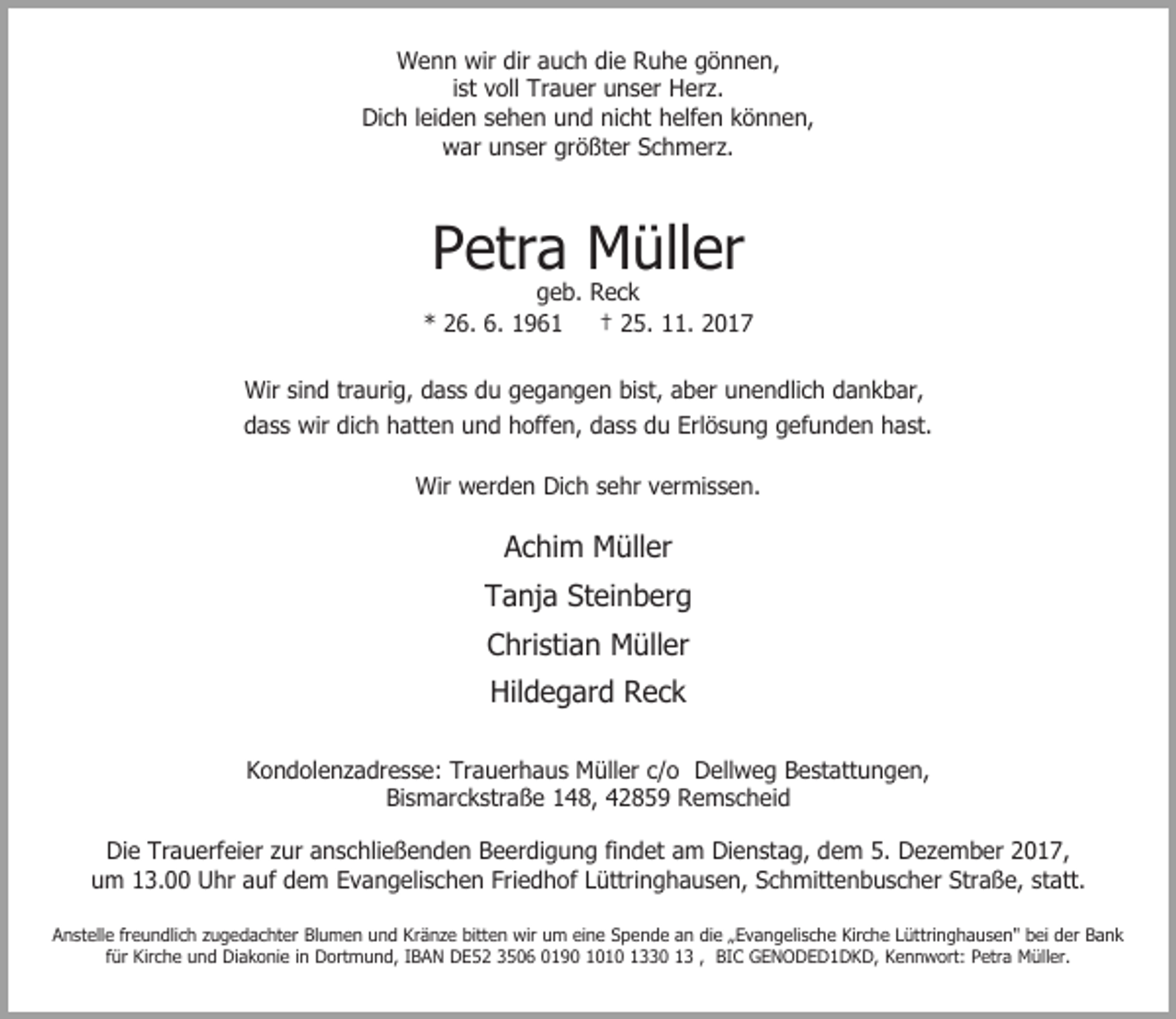 <p>Wenn wir dir auch die Ruhe gönnen,<br />ist voll Trauer unser Herz.<br />Dich leiden sehen und nicht helfen können,<br />war unser größter Schmerz.</p><p>Petra Müller</p><p>geb. Reck<br />* 26. 6. 1961<br />† 25. 11. 2017<br />Wir sind traurig, dass du gegangen bist, aber unendlich dankbar,<br />dass wir dich hatten und hoffen, dass du Erlösung gefunden hast.<br />Wir werden Dich sehr vermissen.</p><p>Achim Müller<br />Tanja Steinberg<br />Christian Müller<br />Hildegard Reck<br />Kondolenzadresse: Trauerhaus Müller c/o Dellweg Bestattungen,<br />Bismarckstraße 148, 42859 Remscheid<br />Die Trauerfeier zur anschließenden Beerdigung findet am Dienstag, dem 5. Dezember 2017,<br />um 13.00 Uhr auf dem Evangelischen Friedhof Lüttringhausen, Schmittenbuscher Straße, statt.<br />Anstelle freundlich zugedachter Blumen und Kränze bitten wir um eine Spende an die „Evangelische Kirche Lüttringhausen" bei der Bank<br />für Kirche und Diakonie in Dortmund, IBAN DE52 3506 0190 1010 1330 13 , BIC GENODED1DKD, Kennwort: Petra Müller.</p>