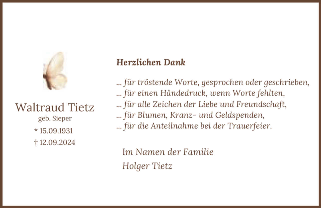<p>Herzlichen Dank</p><p>Waltraud Tietz<br />geb. Sieper</p><p>* 15.09.1931<br />† 12.09.2024</p><p>... für tröstende Worte, gesprochen oder geschrieben,<br />... für einen Händedruck, wenn Worte fehlten,<br />... für alle Zeichen der Liebe und Freundschaft,<br />... für Blumen, Kranz- und Geldspenden,<br />... für die Anteilnahme bei der Trauerfeier.</p><p>Im Namen der Familie<br />Holger Tietz</p>