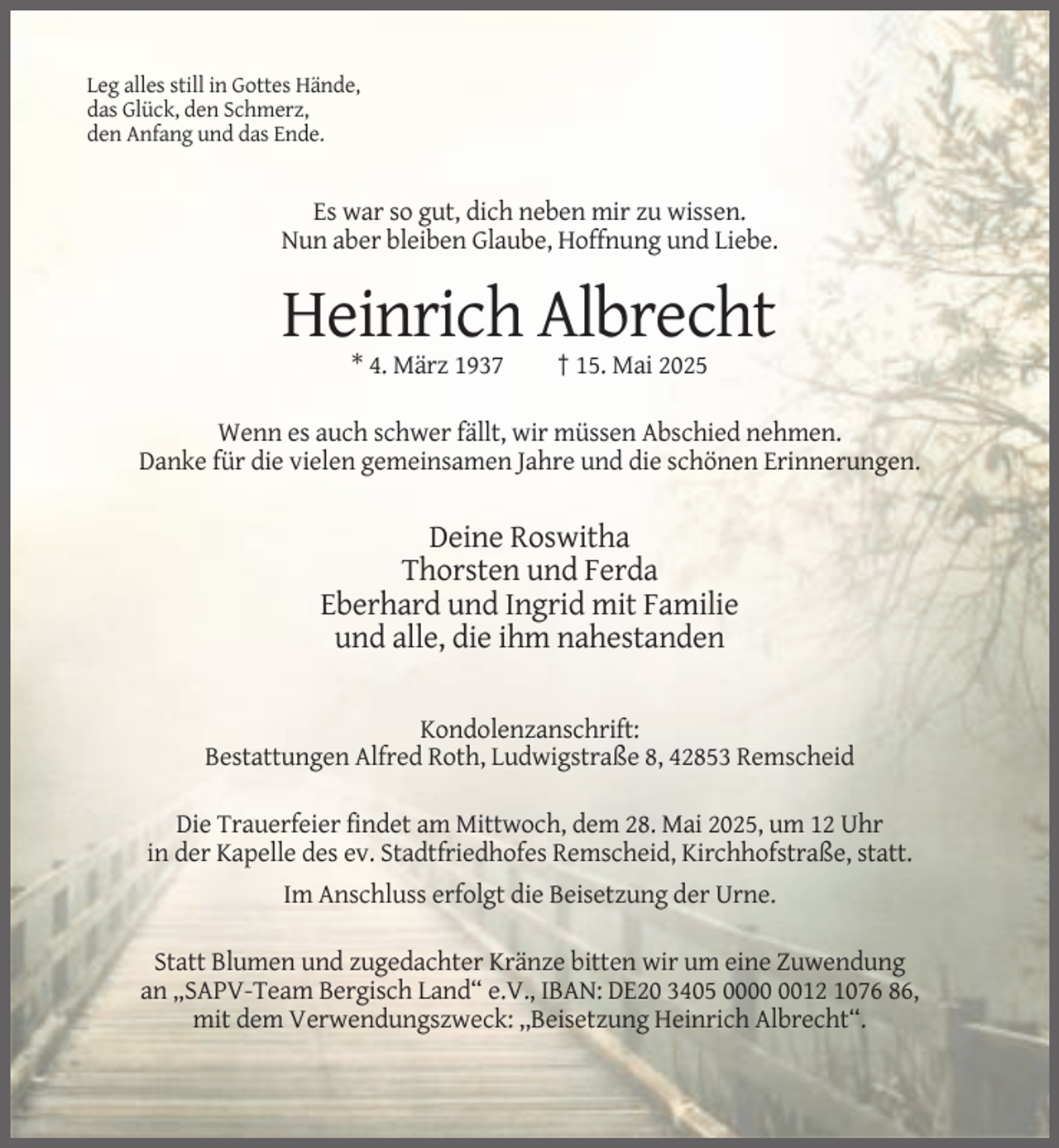 <p>Leg alles still in Gottes Hände,<br />das Glück, den Schmerz,<br />den Anfang und das Ende.</p><p>Es war so gut, dich neben mir zu wissen.<br />Nun aber bleiben Glaube, Hoffnung und Liebe.</p><p>Heinrich Albrecht<br />* 4. März 1937</p><p>† 15. Mai 2025</p><p>Wenn es auch schwer fällt, wir müssen Abschied nehmen.<br />Danke für die vielen gemeinsamen Jahre und die schönen Erinnerungen.</p><p>Deine Roswitha<br />Thorsten und Ferda<br />Eberhard und Ingrid mit Familie<br />und alle, die ihm nahestanden<br />Kondolenzanschrift:<br />Bestattungen Alfred Roth, Ludwigstraße 8, 42853 Remscheid<br />Die Trauerfeier findet am Mittwoch, dem 28. Mai 2025, um 12 Uhr<br />in der Kapelle des ev. Stadtfriedhofes Remscheid, Kirchhofstraße, statt.<br />Im Anschluss erfolgt die Beisetzung der Urne.<br />Statt Blumen und zugedachter Kränze bitten wir um eine Zuwendung<br />an „SAPV-Team Bergisch Land“ e.V., IBAN: DE20 3405 0012 1076 86,<br />mit dem Verwendungszweck: ,,Beisetzung Heinrich Albrecht“.</p>