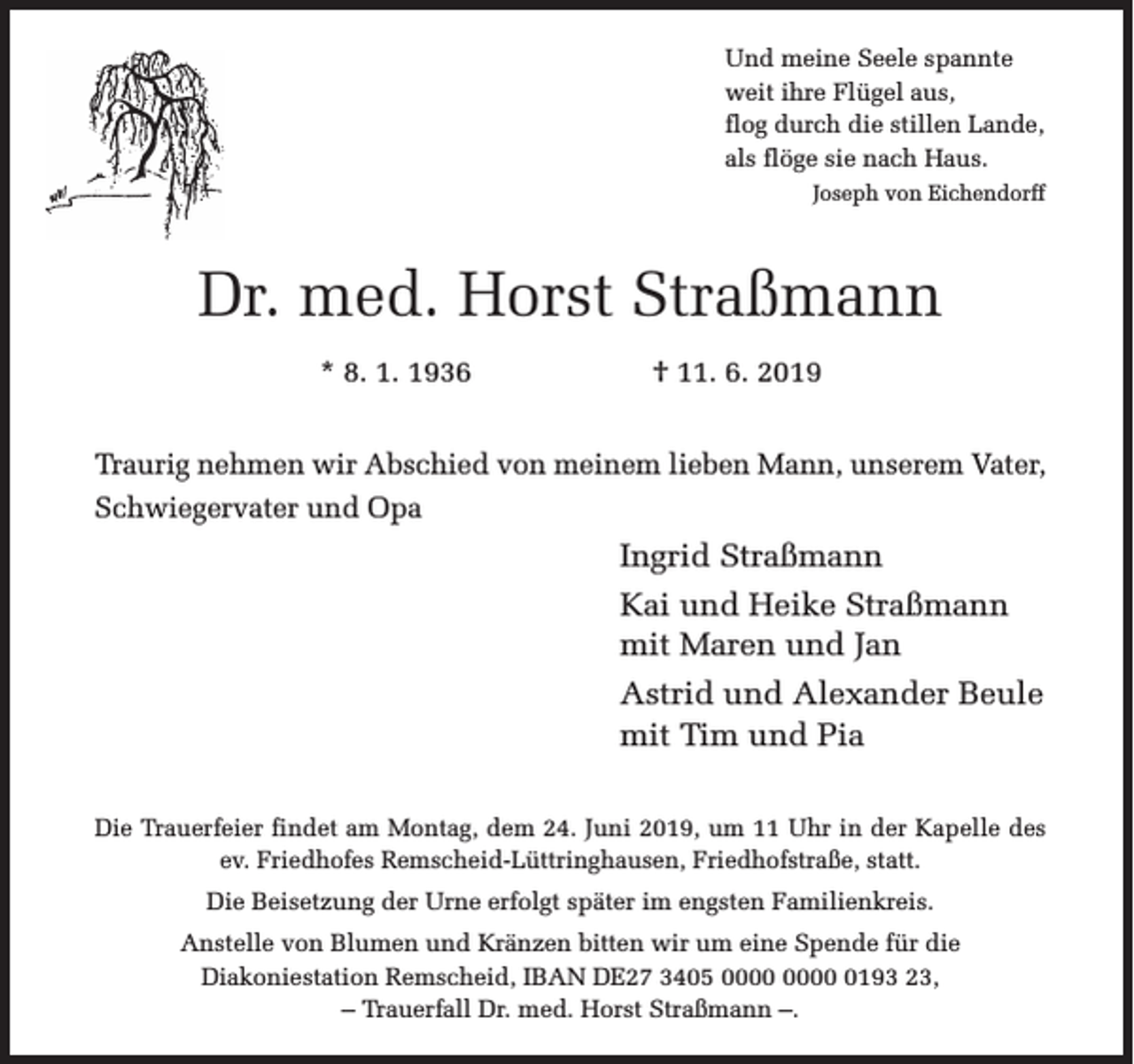<p>Und meine Seele spannte<br />weit ihre Flügel aus,<br />flog durch die stillen Lande,<br />als flöge sie nach Haus.<br />Joseph von Eichendorff</p><p>Dr. med. Horst Straßmann<br />* 8. 1. 1936</p><p>† 11. 6. 2019</p><p>Traurig nehmen wir Abschied von meinem lieben Mann, unserem Vater,<br />Schwiegervater und Opa</p><p>Ingrid Straßmann<br />Kai und Heike Straßmann<br />mit Maren und Jan<br />Astrid und Alexander Beule<br />mit Tim und Pia<br />Die Trauerfeier findet am Montag, dem 24. Juni 2019, um 11 Uhr in der Kapelle des<br />ev. Friedhofes Remscheid-Lüttringhausen, Friedhofstraße, statt.<br />Die Beisetzung der Urne erfolgt später im engsten Familienkreis.<br />Anstelle von Blumen und Kränzen bitten wir um eine Spende für die<br />Diakoniestation Remscheid, IBAN DE27 3405 0193 23,<br />– Trauerfall Dr. med. Horst Straßmann –.</p>