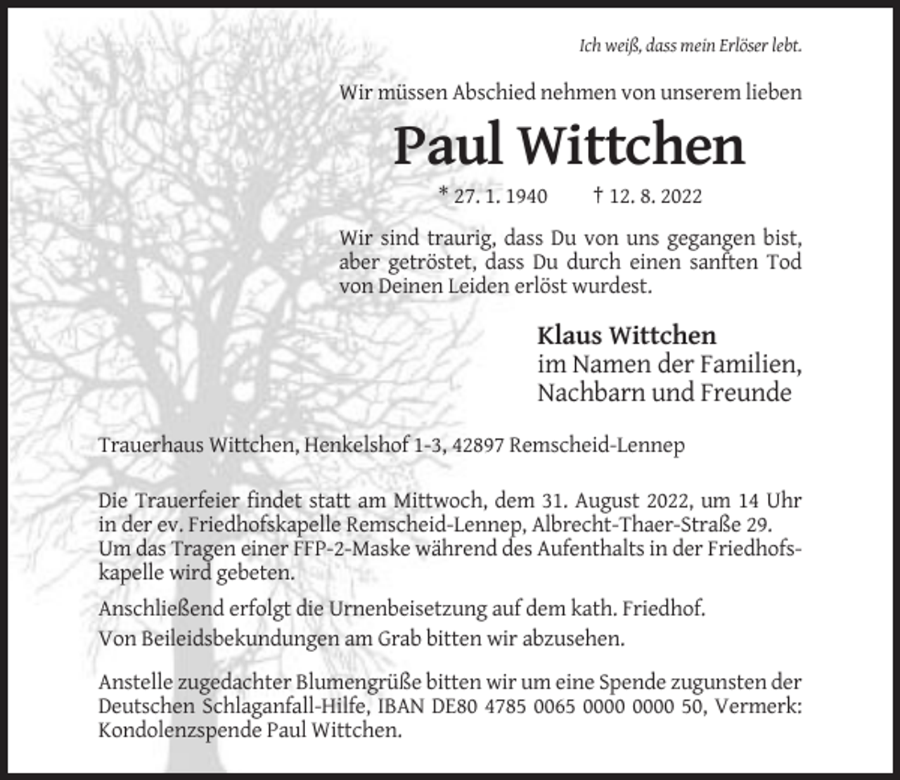 <p>Ich weiß, dass mein Erlöser lebt.</p><p>Wir müssen Abschied nehmen von unserem lieben</p><p>Paul Wittchen<br />* 27. 1. 1940</p><p>† 12. 8. 2022</p><p>Wir sind traurig, dass Du von uns gegangen bist,<br />aber getröstet, dass Du durch einen sanften Tod<br />von Deinen Leiden erlöst wurdest.</p><p>Klaus Wittchen<br />im Namen der Familien,<br />Nachbarn und Freunde<br />Trauerhaus Wittchen, Henkelshof 1-3, 42897 Remscheid-Lennep<br />Die Trauerfeier findet statt am Mittwoch, dem 31. August 2022, um 14 Uhr<br />in der ev. Friedhofskapelle Remscheid-Lennep, Albrecht-Thaer-Straße 29.<br />Um das Tragen einer FFP-2-Maske während des Aufenthalts in der Friedhofskapelle wird gebeten.<br />Anschließend erfolgt die Urnenbeisetzung auf dem kath. Friedhof.<br />Von Beileidsbekundungen am Grab bitten wir abzusehen.<br />Anstelle zugedachter Blumengrüße bitten wir um eine Spende zugunsten der<br />Deutschen Schlaganfall-Hilfe, IBAN DE80 4785 0065 50, Vermerk:<br />Kondolenzspende Paul Wittchen.</p>