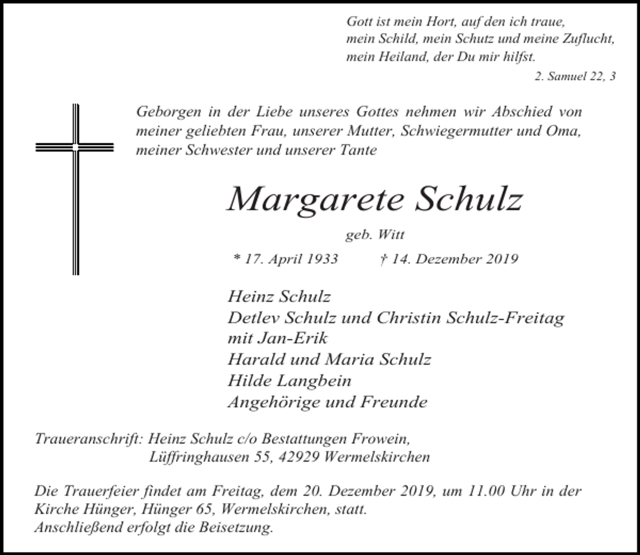 <p>Gott ist mein Hort, auf den ich traue,<br />mein Schild, mein Schutz und meine Zuflucht,<br />mein Heiland, der Du mir hilfst.<br />2. Samuel 22, 3</p><p>Geborgen in der Liebe unseres Gottes nehmen wir Abschied von<br />meiner geliebten Frau, unserer Mutter, Schwiegermutter und Oma,<br />meiner Schwester und unserer Tante</p><p>Margarete Schulz<br />geb. Witt<br />* 17. April 1933</p><p>† 14. Dezember 2019</p><p>Heinz Schulz<br />Detlev Schulz und Christin Schulz-Freitag<br />mit Jan-Erik<br />Harald und Maria Schulz<br />Hilde Langbein<br />Angehörige und Freunde<br />Traueranschrift: Heinz Schulz c/o Bestattungen Frowein,<br />Lüffringhausen 55, 42929 Wermelskirchen<br />Die Trauerfeier findet am Freitag, dem 20. Dezember 2019, um 11.00 Uhr in der<br />Kirche Hünger, Hünger 65, Wermelskirchen, statt.<br />Anschließend erfolgt die Beisetzung.</p>