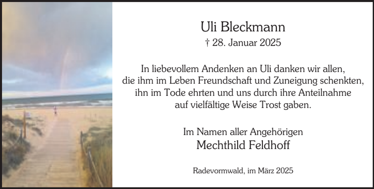 <p>Uli Bleckmann<br />† 28. Januar 2025</p><p>In liebevollem Andenken an Uli danken wir allen,<br />die ihm im Leben Freundschaft und Zuneigung schenkten,<br />ihn im Tode ehrten und uns durch ihre Anteilnahme<br />auf vielfältige Weise Trost gaben.<br />Im Namen aller Angehörigen</p><p>Mechthild Feldhoff</p><p>Radevormwald, im März 2025</p>