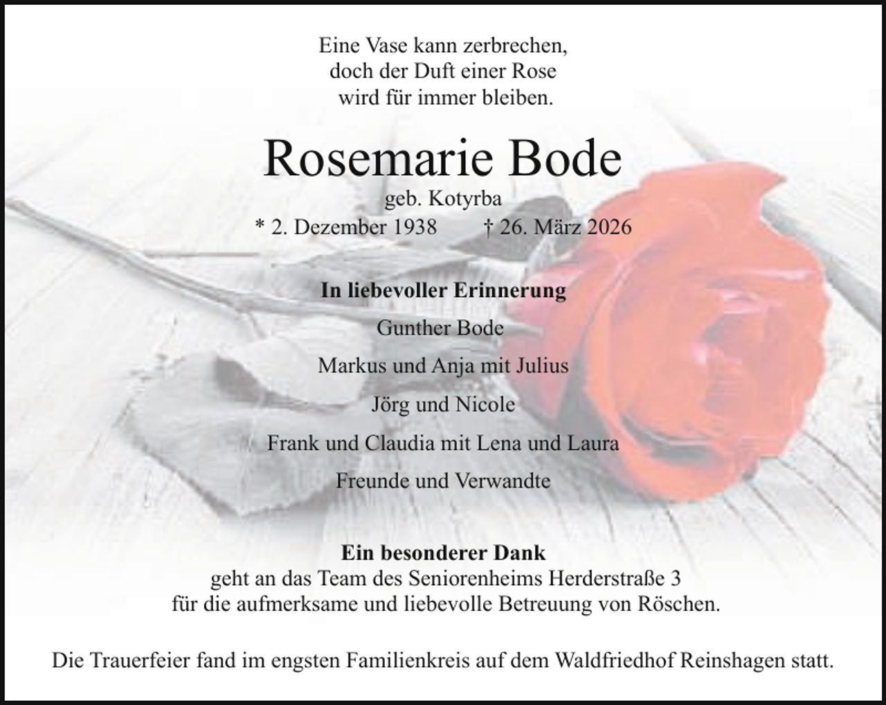 <p>Eine Vase kann zerbrechen,<br />doch der Duft einer Rose<br />wird für immer bleiben.</p><p>Rosemarie Bode</p><p>geb. Kotyrba<br />* 2. Dezember 1938<br />† 26. März 2026<br />In liebevoller Erinnerung<br />Gunther Bode<br />Markus und Anja mit Julius<br />Jörg und Nicole<br />Frank und Claudia mit Lena und Laura<br />Freunde und Verwandte<br />Ein besonderer Dank<br />geht an das Team des Seniorenheims Herderstraße 3<br />für die aufmerksame und liebevolle Betreuung von Röschen.<br />Die Trauerfeier fand im engsten Familienkreis auf dem Waldfriedhof Reinshagen statt.</p>