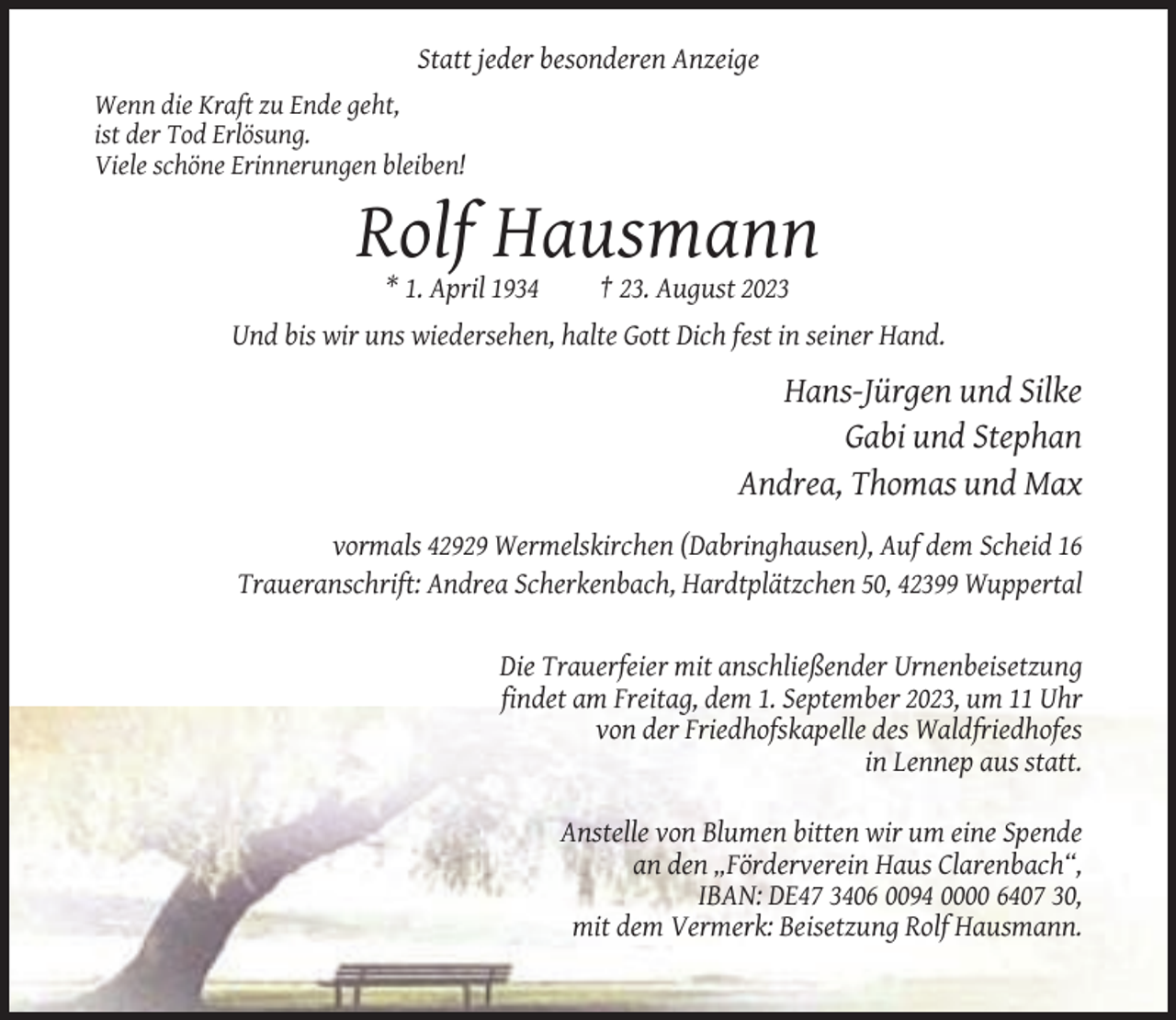 <p>Statt jeder besonderen Anzeige<br />Wenn die Kraft zu Ende geht,<br />ist der Tod Erlösung.<br />Viele schöne Erinnerungen bleiben!</p><p>Rolf Hausmann<br />* 1. April 1934</p><p>† 23. August 2023</p><p>Und bis wir uns wiedersehen, halte Gott Dich fest in seiner Hand.</p><p>Hans-Jürgen und Silke<br />Gabi und Stephan<br />Andrea, Thomas und Max<br />vormals 42929 Wermelskirchen (Dabringhausen), Auf dem Scheid 16<br />Traueranschrift: Andrea Scherkenbach, Hardtplätzchen 50, 42399 Wuppertal</p><p>Die Trauerfeier mit anschließender Urnenbeisetzung<br />findet am Freitag, dem 1. September 2023, um 11 Uhr<br />von der Friedhofskapelle des Waldfriedhofes<br />in Lennep aus statt.<br />Anstelle von Blumen bitten wir um eine Spende<br />an den „Förderverein Haus Clarenbach“,<br />IBAN: DE47 3406 0094 0000 6407 30,<br />mit dem Vermerk: Beisetzung Rolf Hausmann.</p>