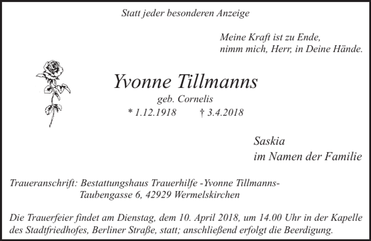 <p>Statt jeder besonderen Anzeige<br />Meine Kraft ist zu Ende,<br />nimm mich, Herr, in Deine Hände.</p><p>Yvonne Tillmanns<br />geb. Cornelis<br />* 1.12.1918<br />† 3.4.2018</p><p>Saskia<br />im Namen der Familie<br />Traueranschrift: Bestattungshaus Trauerhilfe -Yvonne TillmannsTaubengasse 6, 42929 Wermelskirchen<br />Die Trauerfeier findet am Dienstag, dem 10. April 2018, um 14.00 Uhr in der Kapelle<br />des Stadtfriedhofes, Berliner Straße, statt; anschließend erfolgt die Beerdigung.</p>