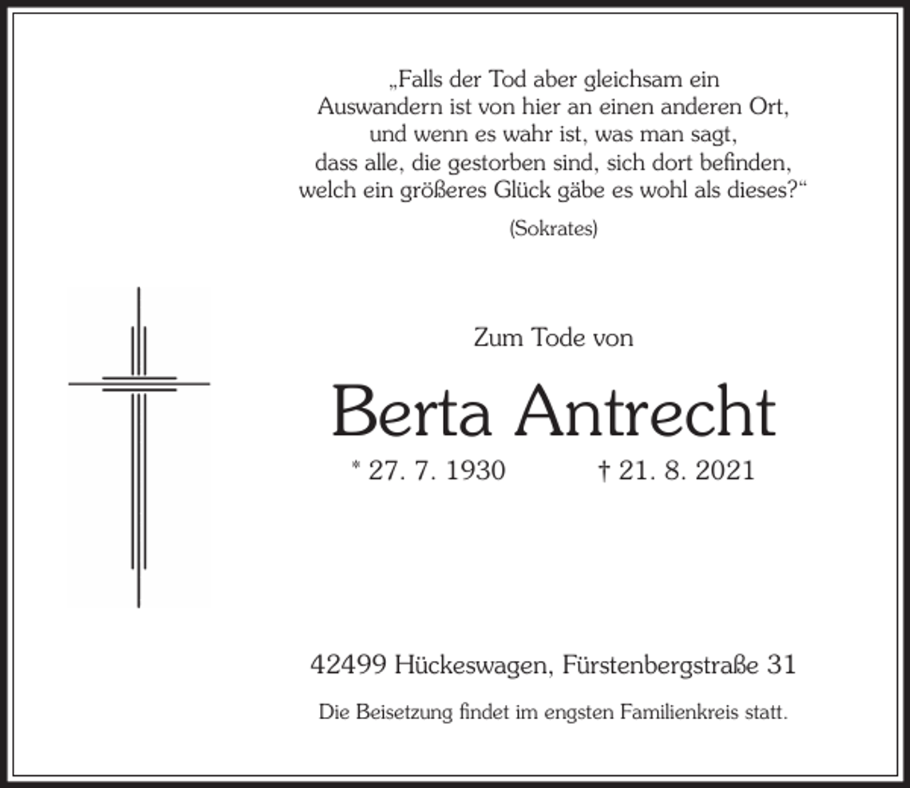 <p>„Falls der Tod aber gleichsam ein<br />Auswandern ist von hier an einen anderen Ort,<br />und wenn es wahr ist, was man sagt,<br />dass alle, die gestorben sind, sich dort beﬁnden,<br />welch ein größeres Glück gäbe es wohl als dieses?“<br />(Sokrates)</p><p>Zum Tode von</p><p>Berta Antrecht<br />* 27. 7. 1930</p><p>† 21. 8. 2021</p><p>42499 Hückeswagen, Fürstenbergstraße 31<br />Die Beisetzung ﬁndet im engsten Familienkreis statt.</p>