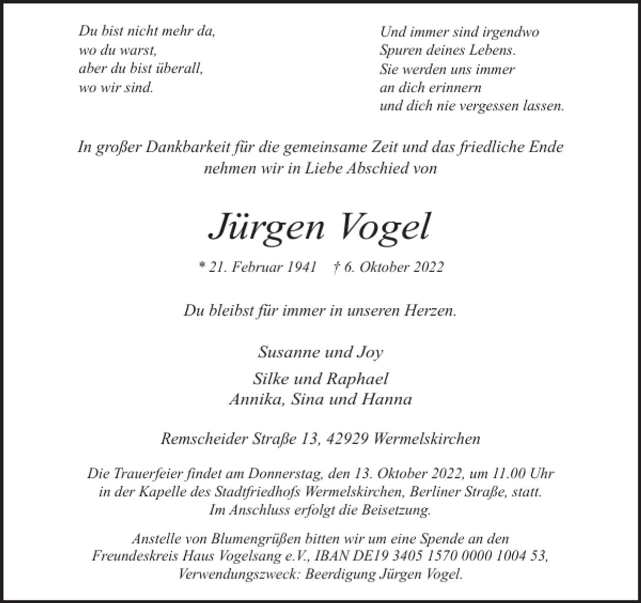<p>Du bist nicht mehr da,<br />wo du warst,<br />aber du bist überall,<br />wo wir sind.</p><p>Und immer sind irgendwo<br />Spuren deines Lebens.<br />Sie werden uns immer<br />an dich erinnern<br />und dich nie vergessen lassen.</p><p>In großer Dankbarkeit für die gemeinsame Zeit und das friedliche Ende<br />nehmen wir in Liebe Abschied von</p><p>Jürgen Vogel<br />* 21. Februar 1941 † 6. Oktober 2022</p><p>Du bleibst für immer in unseren Herzen.</p><p>Susanne und Joy<br />Silke und Raphael<br />Annika, Sina und Hanna<br />Remscheider Straße 13, 42929 Wermelskirchen<br />Die Trauerfeier findet am Donnerstag, den 13. Oktober 2022, um 11.00 Uhr<br />in der Kapelle des Stadtfriedhofs Wermelskirchen, Berliner Straße, statt.<br />Im Anschluss erfolgt die Beisetzung.<br />Anstelle von Blumengrüßen bitten wir um eine Spende an den<br />Freundeskreis Haus Vogelsang e.V., IBAN DE19 3405 157000 1004 53,<br />Verwendungszweck: Beerdigung Jürgen Vogel.</p>