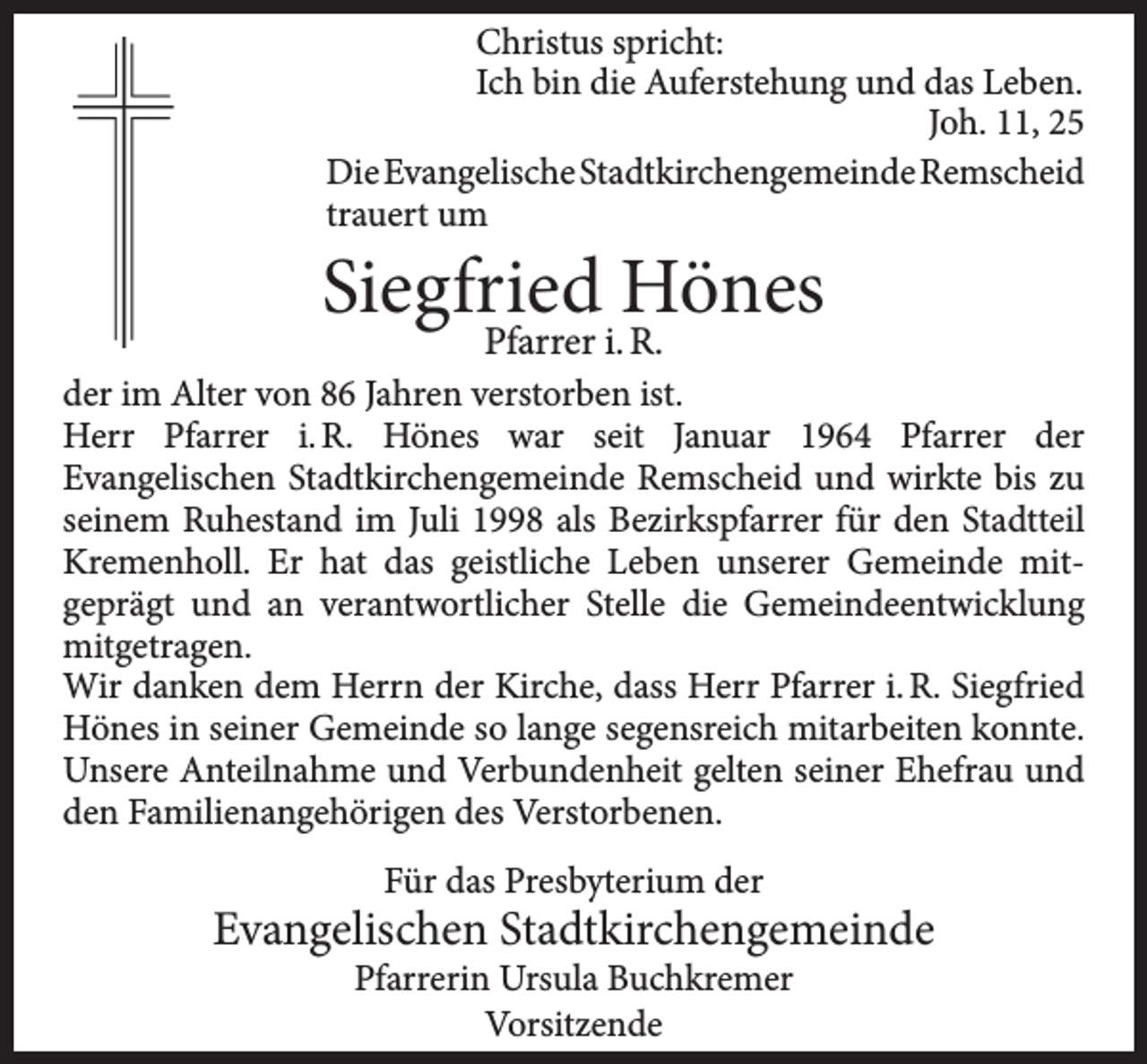 <p>Christus spricht:<br />Ich bin die Auferstehung und das Leben.<br />Joh. 11, 25<br />DieEvangelischeStadtkirchengemeindeRemscheid<br />trauert um</p><p>Siegfried Hönes<br />Pfarrer i. R.</p><p>der im Alter von 86 Jahren verstorben ist.<br />Herr Pfarrer i. R. Hönes war seit Januar 1964 Pfarrer der<br />Evangelischen Stadtkirchengemeinde Remscheid und wirkte bis zu<br />seinem Ruhestand im Juli 1998 als Bezirkspfarrer für den Stadtteil<br />Kremenholl. Er hat das geistliche Leben unserer Gemeinde mitgeprägt und an verantwortlicher Stelle die Gemeindeentwicklung<br />mitgetragen.<br />Wir danken dem Herrn der Kirche, dass Herr Pfarrer i. R. Siegfried<br />Hönes in seiner Gemeinde so lange segensreich mitarbeiten konnte.<br />Unsere Anteilnahme und Verbundenheit gelten seiner Ehefrau und<br />den Familienangehörigen des Verstorbenen.<br />Für das Presbyterium der</p><p>Evangelischen Stadtkirchengemeinde<br />Pfarrerin Ursula Buchkremer<br />Vorsitzende</p>