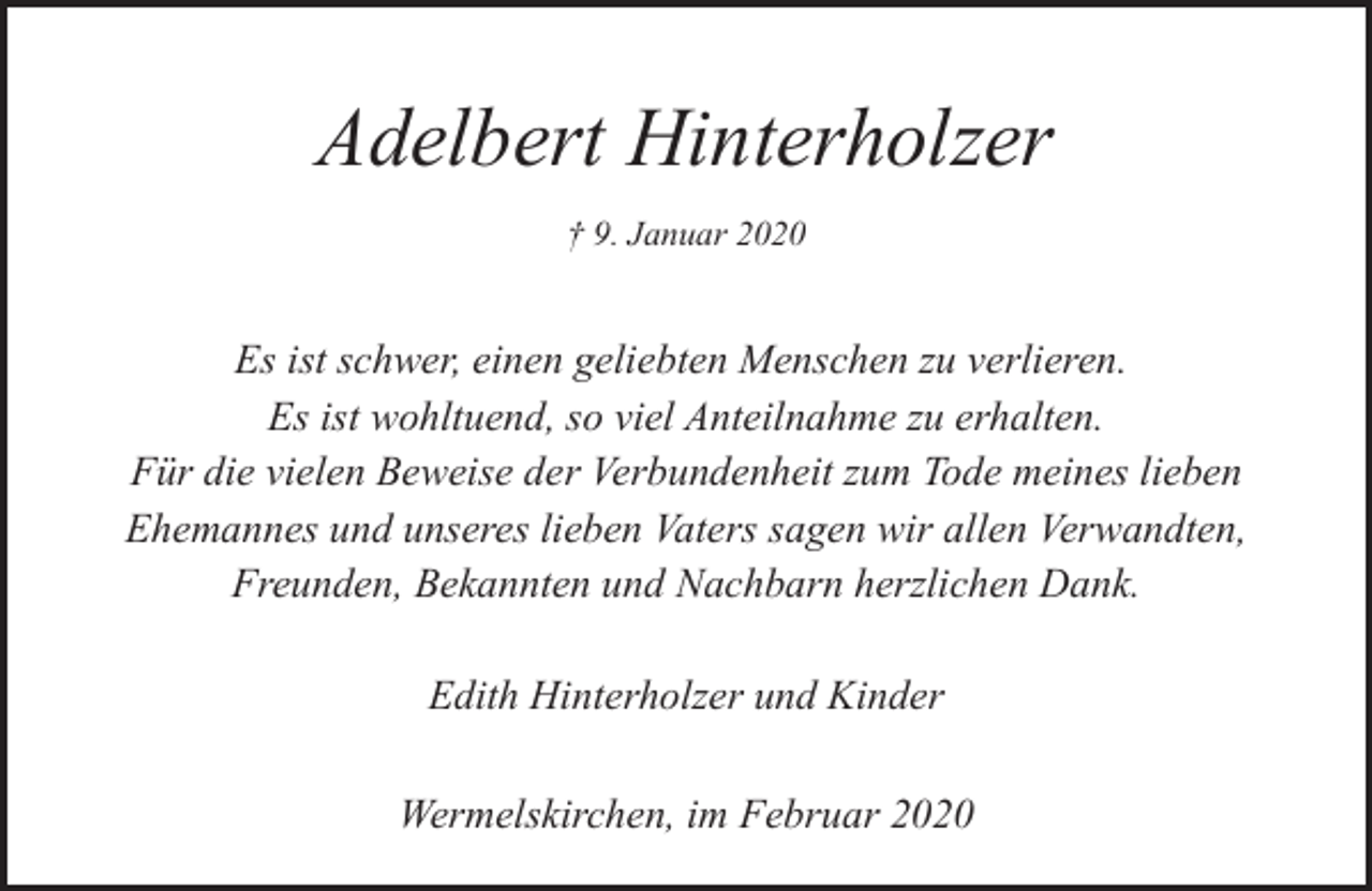 <p>Adelbert Hinterholzer<br />† 9. Januar 2020</p><p>Es ist schwer, einen geliebten Menschen zu verlieren.<br />Es ist wohltuend, so viel Anteilnahme zu erhalten.<br />Für die vielen Beweise der Verbundenheit zum Tode meines lieben<br />Ehemannes und unseres lieben Vaters sagen wir allen Verwandten,<br />Freunden, Bekannten und Nachbarn herzlichen Dank.<br />Edith Hinterholzer und Kinder<br />Wermelskirchen, im Februar 2020</p>