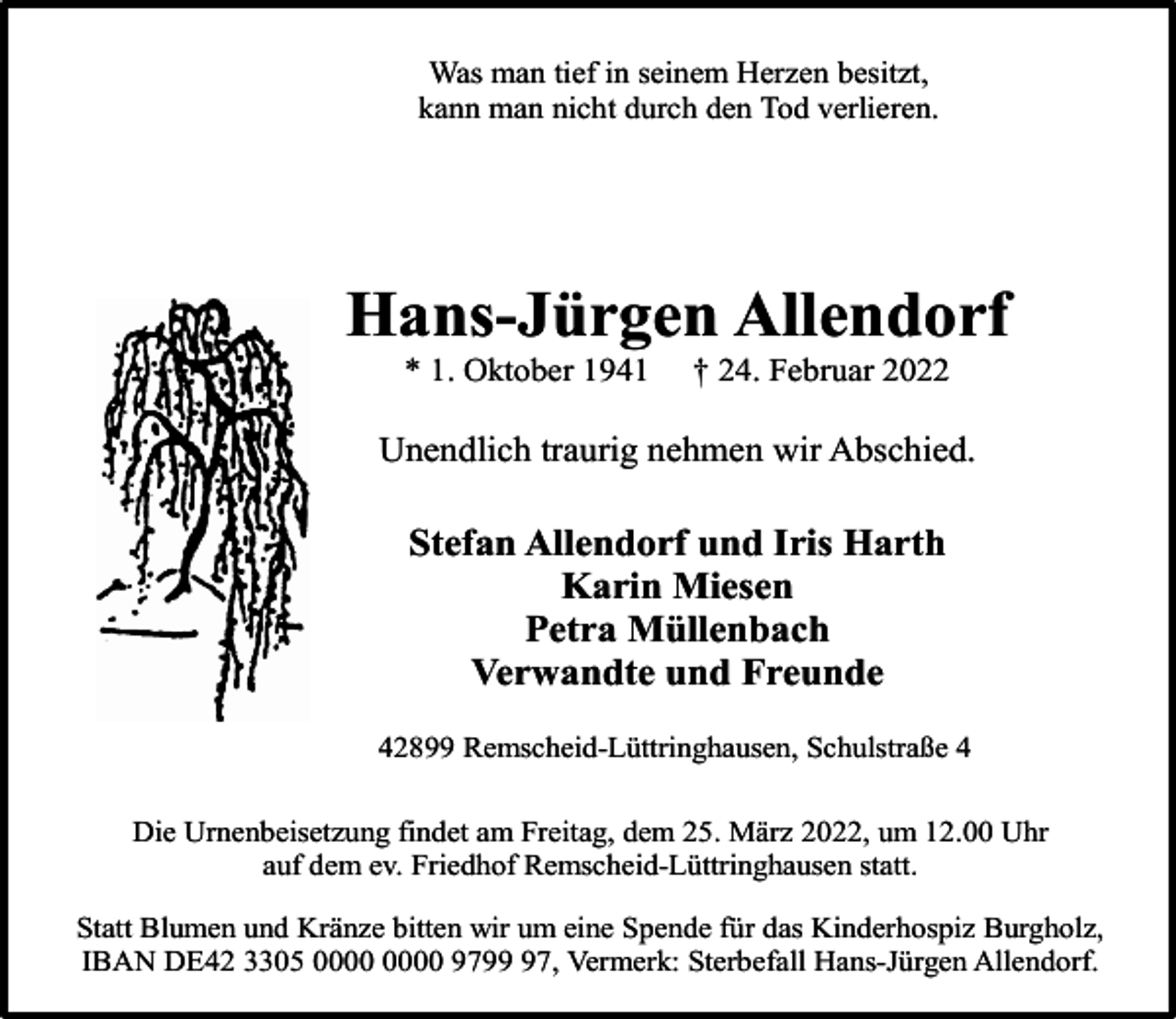 <p>Was man tief in seinem Herzen besitzt,<br />kann man nicht durch den Tod verlieren.</p><p>Hans-Jürgen Allendorf<br />* 1. Oktober 1941</p><p>† 24. Februar 2022</p><p>Unendlich traurig nehmen wir Abschied.</p><p>Stefan Allendorf und Iris Harth<br />Karin Miesen<br />Petra Müllenbach<br />Verwandte und Freunde<br />42899 Remscheid-Lüttringhausen, Schulstraße 4<br />Die Urnenbeisetzung findet am Freitag, dem 25. März 2022, um 12.00 Uhr<br />auf dem ev. Friedhof Remscheid-Lüttringhausen statt.<br />Statt Blumen und Kränze bitten wir um eine Spende für das Kinderhospiz Burgholz,<br />IBAN DE42 3305 9797, Vermerk: Sterbefall Hans-Jürgen Allendorf.</p>