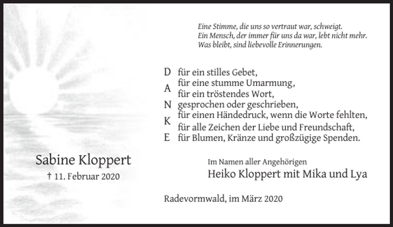 <p>Eine Stimme, die uns so vertraut war, schweigt.<br />Ein Mensch, der immer für uns da war, lebt nicht mehr.<br />Was bleibt, sind liebevolle Erinnerungen.</p><p>D<br />A<br />N<br />K<br />E</p><p>Sabine Kloppert<br />† 11. Februar 2020</p><p>für ein stilles Gebet,<br />für eine stumme Umarmung,<br />für ein tröstendes Wort,<br />gesprochen oder geschrieben,<br />für einen Händedruck, wenn die Worte fehlten,<br />für alle Zeichen der Liebe und Freundschaft,<br />für Blumen, Kränze und großzügige Spenden.<br />Im Namen aller Angehörigen</p><p>Heiko Kloppert mit Mika und Lya<br />Radevormwald, im März 2020</p>