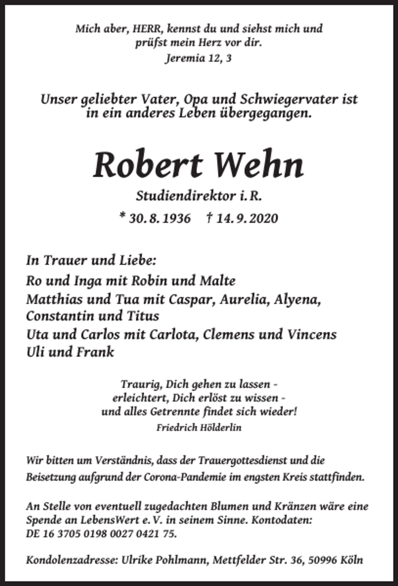 <p>Mich aber, HERR, kennst du und siehst mich und<br />prüfst mein Herz vor dir.<br />Jeremia 12, 3</p><p>Unser geliebter Vater, Opa und Schwiegervater ist<br />in ein anderes Leben übergegangen.</p><p>Robert Wehn<br />Studiendirektor i. R.<br />* 30. 8. 1936 † 14. 9. 2020</p><p>In Trauer und Liebe:<br />Ro und Inga mit Robin und Malte<br />Matthias und Tua mit Caspar, Aurelia, Alyena,<br />Constantin und Titus<br />Uta und Carlos mit Carlota, Clemens und Vincens<br />Uli und Frank<br />Traurig, Dich gehen zu lassen erleichtert, Dich erlöst zu wissen und alles Getrennte ﬁndet sich wieder!<br />Friedrich Hölderlin</p><p>Wir bitten um Verständnis, dass der Trauergottesdienst und die<br />Beisetzung aufgrund der Corona-Pandemie im engsten Kreis stattﬁnden.<br />An Stelle von eventuell zugedachten Blumen und Kränzen wäre eine<br />Spende an LebensWert e. V. in seinem Sinne. Kontodaten:<br />DE 16 3705 0198 0027 0421 75.<br />Kondolenzadresse: Ulrike Pohlmann, Mettfelder Str. 36, 50996 Köln</p>