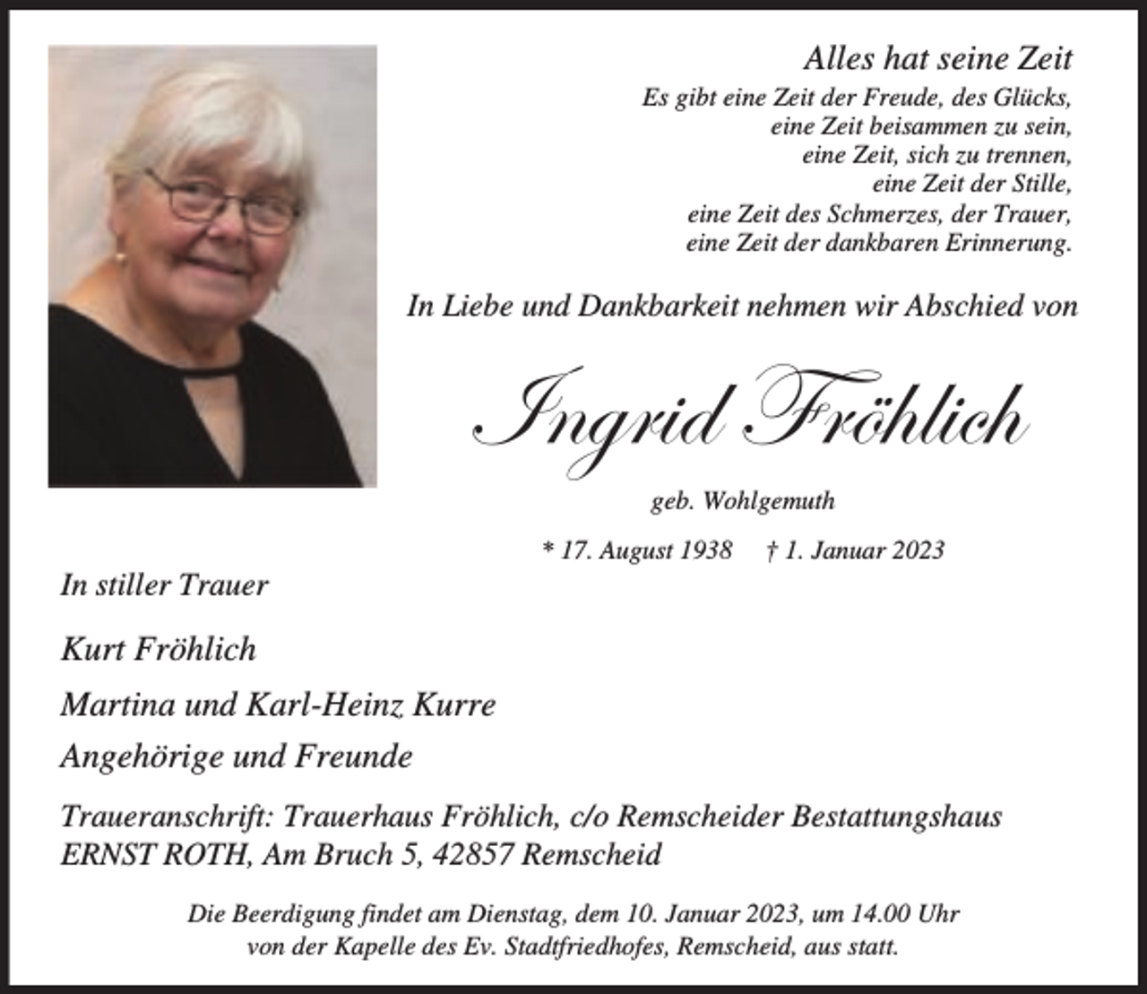 <p>Alles hat seine Zeit</p><p>Es gibt eine Zeit der Freude, des Glücks,<br />eine Zeit beisammen zu sein,<br />eine Zeit, sich zu trennen,<br />eine Zeit der Stille,<br />eine Zeit des Schmerzes, der Trauer,<br />eine Zeit der dankbaren Erinnerung.</p><p>In Liebe und Dankbarkeit nehmen wir Abschied von</p><p>;`Yd[V 8dZ^[UZ<br />geb. Wohlgemuth</p><p>In stiller Trauer</p><p>* 17. August 1938</p><p>† 1. Januar 2023</p><p>Kurt Fröhlich<br />Martina und Karl-Heinz Kurre<br />Angehörige und Freunde<br />Traueranschrift: Trauerhaus Fröhlich, c/o Remscheider Bestattungshaus<br />ERNST ROTH, Am Bruch 5, 42857 Remscheid<br />Die Beerdigung findet am Dienstag, dem 10. Januar 2023, um 14.00 Uhr<br />von der Kapelle des Ev. Stadtfriedhofes, Remscheid, aus statt.</p>