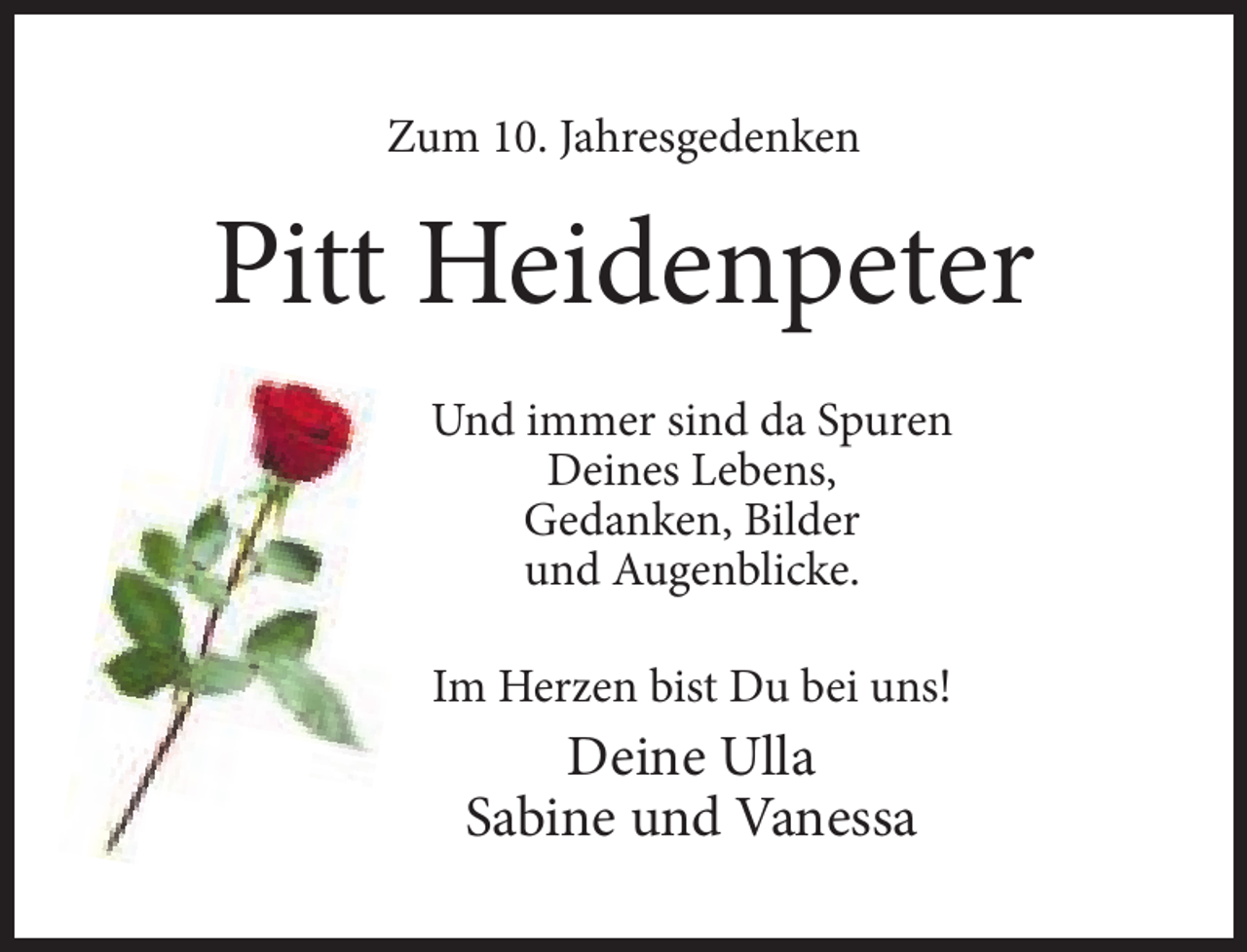<p>Zum 10. Jahresgedenken</p><p>Pitt Heidenpeter<br />Und immer sind da Spuren<br />Deines Lebens,<br />Gedanken, Bilder<br />und Augenblicke.<br />Im Herzen bist Du bei uns!</p><p>Deine Ulla<br />Sabine und Vanessa</p>